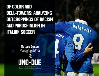 OF COLOR AND
BELL-TOWERS: ANALYZING
OUTCROPPINGS OF RACISM
AND PAROCHIALISM IN
ITALIAN SOCCER
Matteo Cossu
Managing Editor
Bi-annual Review of Football, Culture and Society.
 