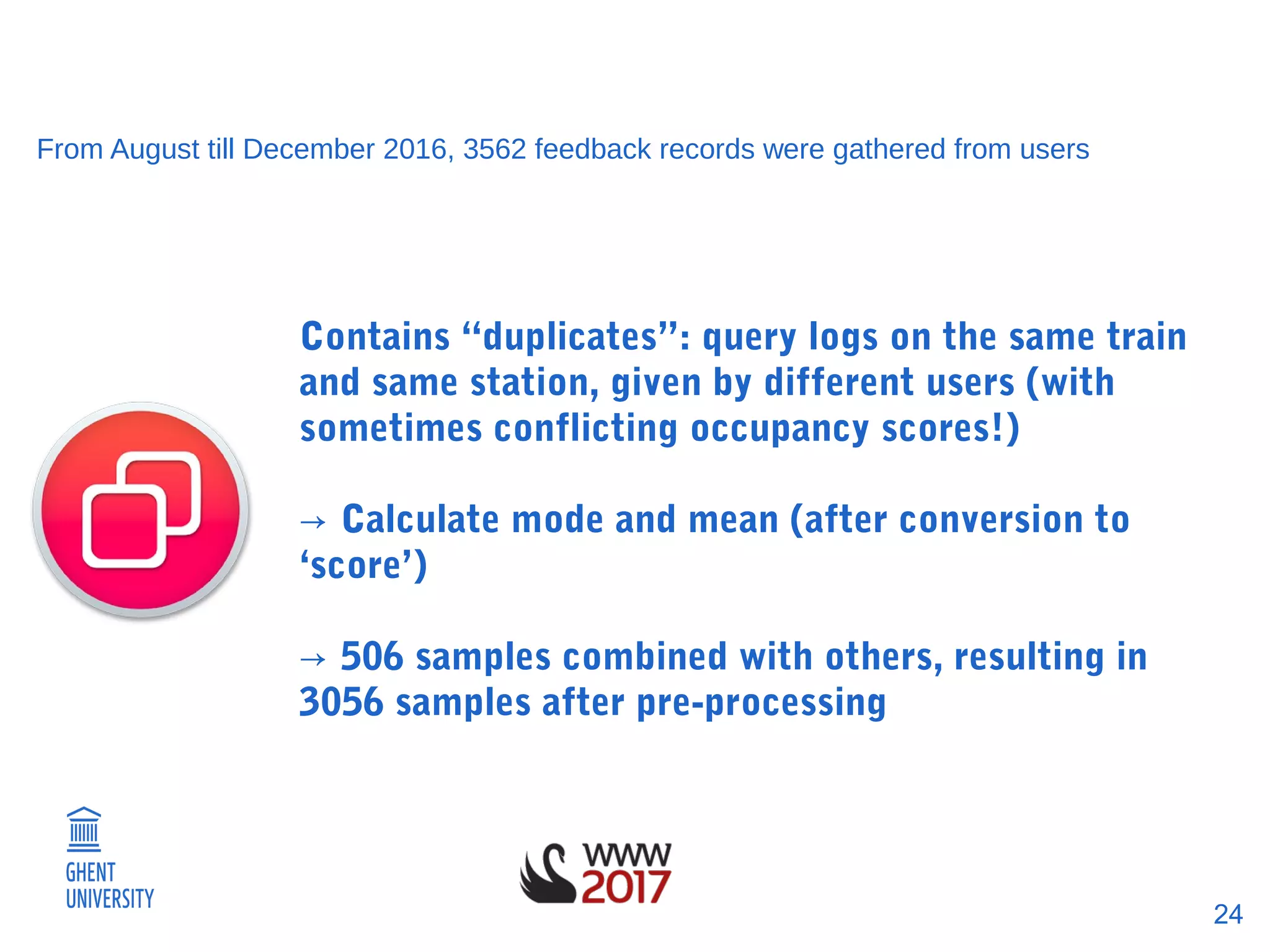 24
From August till December 2016, 3562 feedback records were gathered from users
Contains “duplicates”: query logs on the same train
and same station, given by different users (with
sometimes conflicting occupancy scores!)
→ Calculate mode and mean (after conversion to
‘score’)
→ 506 samples combined with others, resulting in
3056 samples after pre-processing
 
