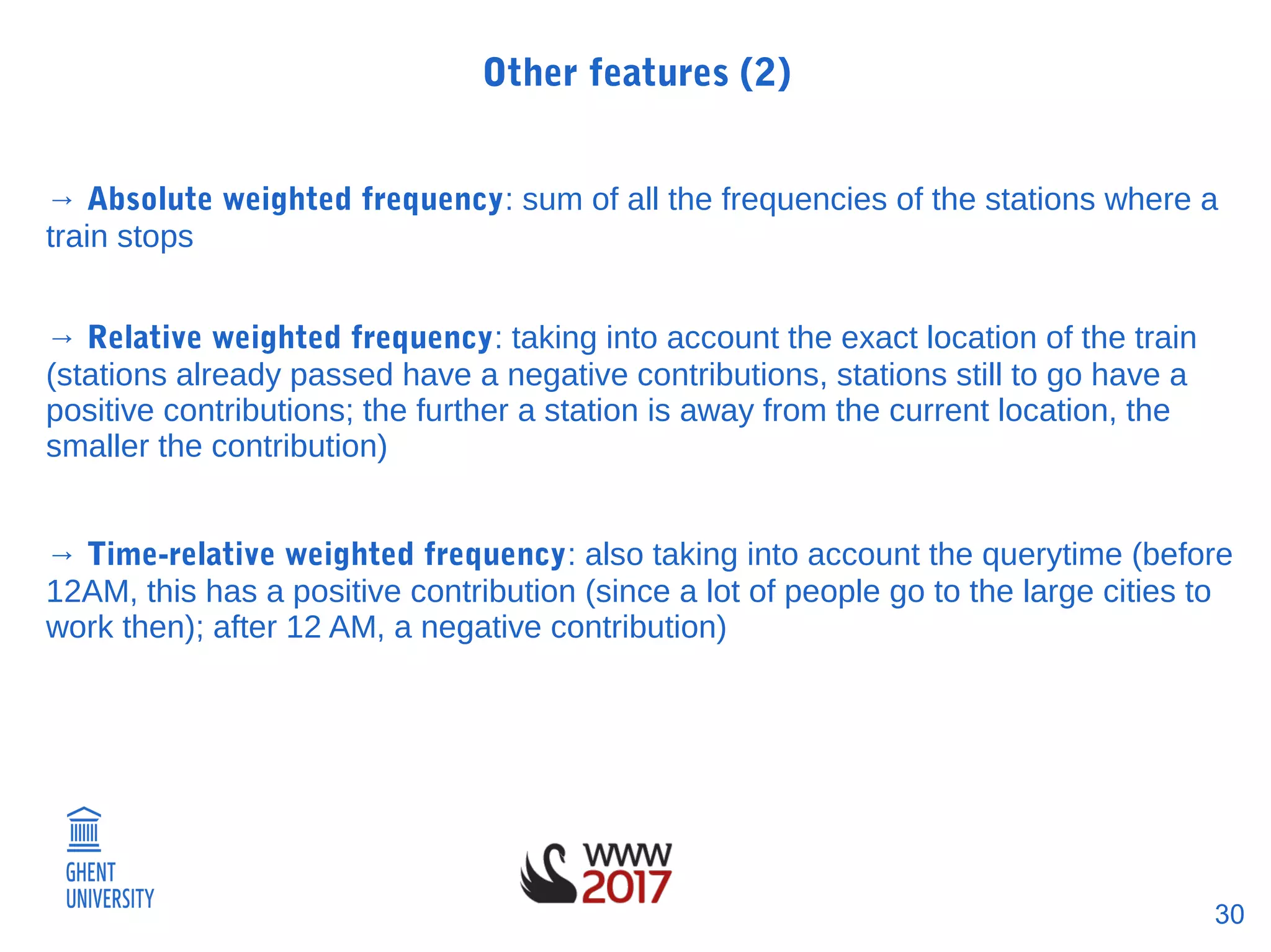 30
Other features (2)
→ Absolute weighted frequency: sum of all the frequencies of the stations where a
train stops
→ Relative weighted frequency: taking into account the exact location of the train
(stations already passed have a negative contributions, stations still to go have a
positive contributions; the further a station is away from the current location, the
smaller the contribution)
→ Time-relative weighted frequency: also taking into account the querytime (before
12AM, this has a positive contribution (since a lot of people go to the large cities to
work then); after 12 AM, a negative contribution)
 