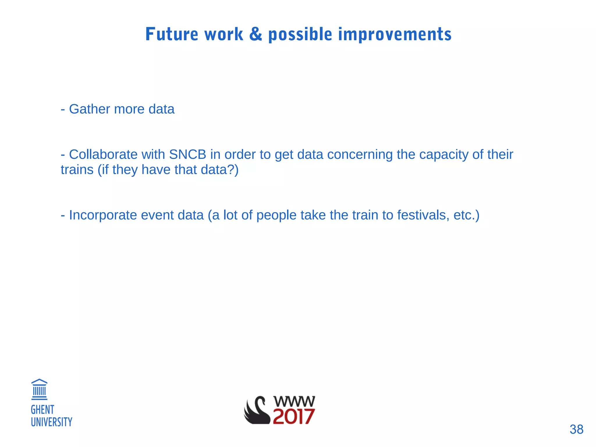 38
Future work & possible improvements
- Gather more data
- Collaborate with SNCB in order to get data concerning the capacity of their
trains (if they have that data?)
- Incorporate event data (a lot of people take the train to festivals, etc.)
 