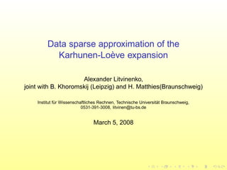 Data sparse approximation of the
Karhunen-Lo`eve expansion
Alexander Litvinenko,
joint with B. Khoromskij (Leipzig) and H. Matthies(Braunschweig)
Institut f¨ur Wissenschaftliches Rechnen, Technische Universit¨at Braunschweig,
0531-391-3008, litvinen@tu-bs.de
March 5, 2008
 
