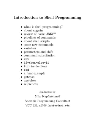Introduction to Shell Programming
• what is shell programming?
• about cygwin
• review of basic UNIXTM
• pipelines of commands
• about shell scripts
• some new commands
• variables
• parameters and shift
• command substitution
• cut
• if-then-else-fi
• for-in-do-done
• sed
• a ﬁnal example
• gotchas
• exercises
• references
conducted by
Mike Kupferschmid
Scientiﬁc Programming Consultant
VCC 322, x6558, kupfem@rpi.edu
 