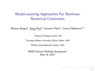 Model-counting Approaches For Nonlinear
Numerical Constraints
Mateus Borges1
, Sang Phan2
, Antonio Filieri1
, Corina P˘as˘areanu2,3
1Imperial College London, UK
2Carnegie Mellon University Silicon Valley, USA
3NASA Ames Research Center, USA
NASA Formal Methods Symposium
May 16, 2017
1 / 14
 