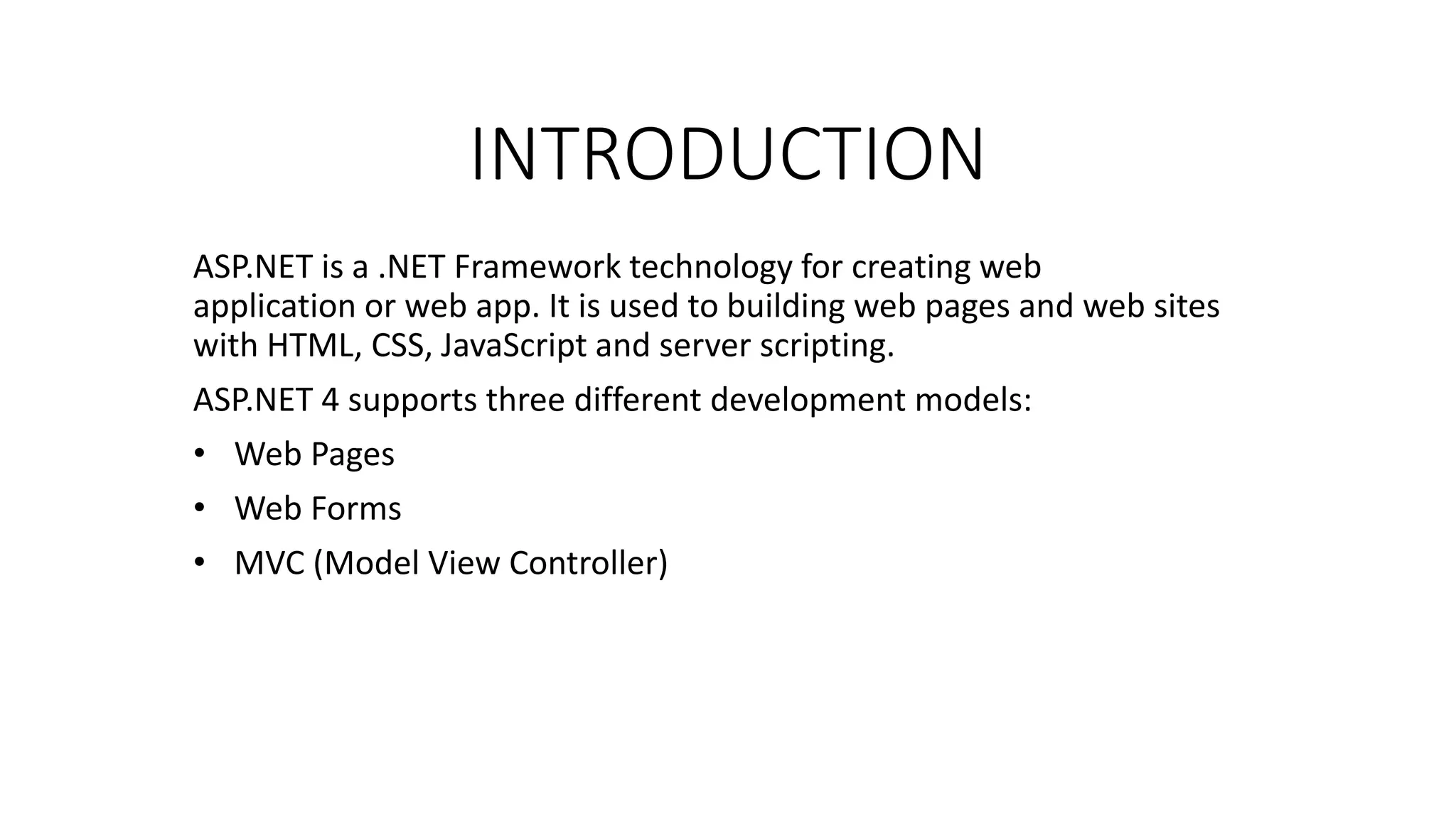 INTRODUCTION ASP.NET is a .NET Framework technology for creating web application or web app. It is used to building web pages and web sites with HTML, CSS, JavaScript and server scripting. ASP.NET 4 supports three different development models: • Web Pages • Web Forms • MVC (Model View Controller) 