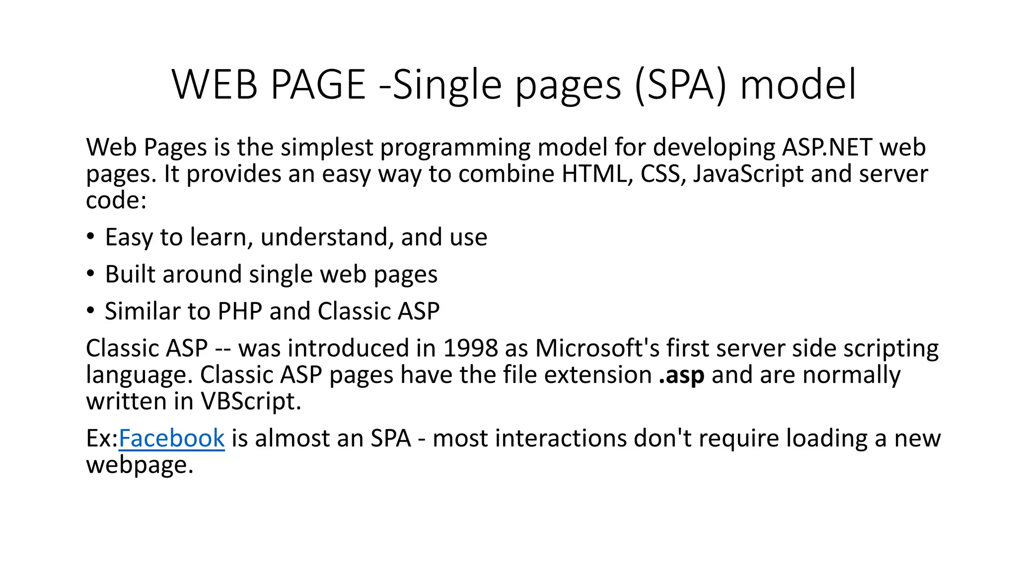 WEB PAGE -Single pages (SPA) model Web Pages is the simplest programming model for developing ASP.NET web pages. It provides an easy way to combine HTML, CSS, JavaScript and server code: • Easy to learn, understand, and use • Built around single web pages • Similar to PHP and Classic ASP Classic ASP -- was introduced in 1998 as Microsoft's first server side scripting language. Classic ASP pages have the file extension .asp and are normally written in VBScript. Ex:Facebook is almost an SPA - most interactions don't require loading a new webpage. 