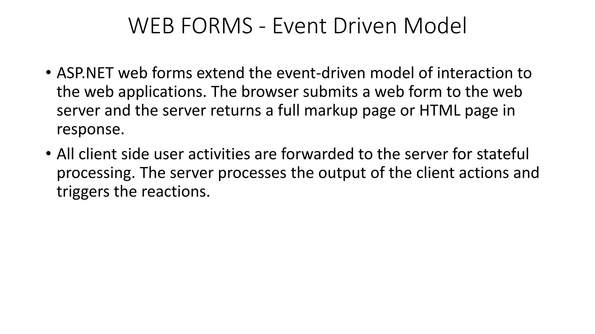 WEB FORMS - Event Driven Model • ASP.NET web forms extend the event-driven model of interaction to the web applications. The browser submits a web form to the web server and the server returns a full markup page or HTML page in response. • All client side user activities are forwarded to the server for stateful processing. The server processes the output of the client actions and triggers the reactions. 