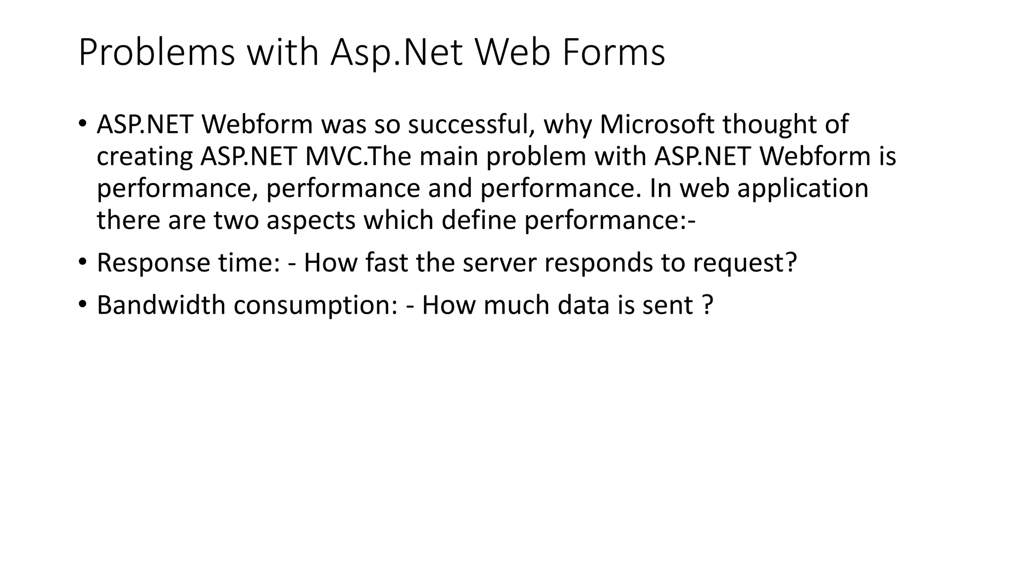 Problems with Asp.Net Web Forms • ASP.NET Webform was so successful, why Microsoft thought of creating ASP.NET MVC.The main problem with ASP.NET Webform is performance, performance and performance. In web application there are two aspects which define performance:- • Response time: - How fast the server responds to request? • Bandwidth consumption: - How much data is sent ? 