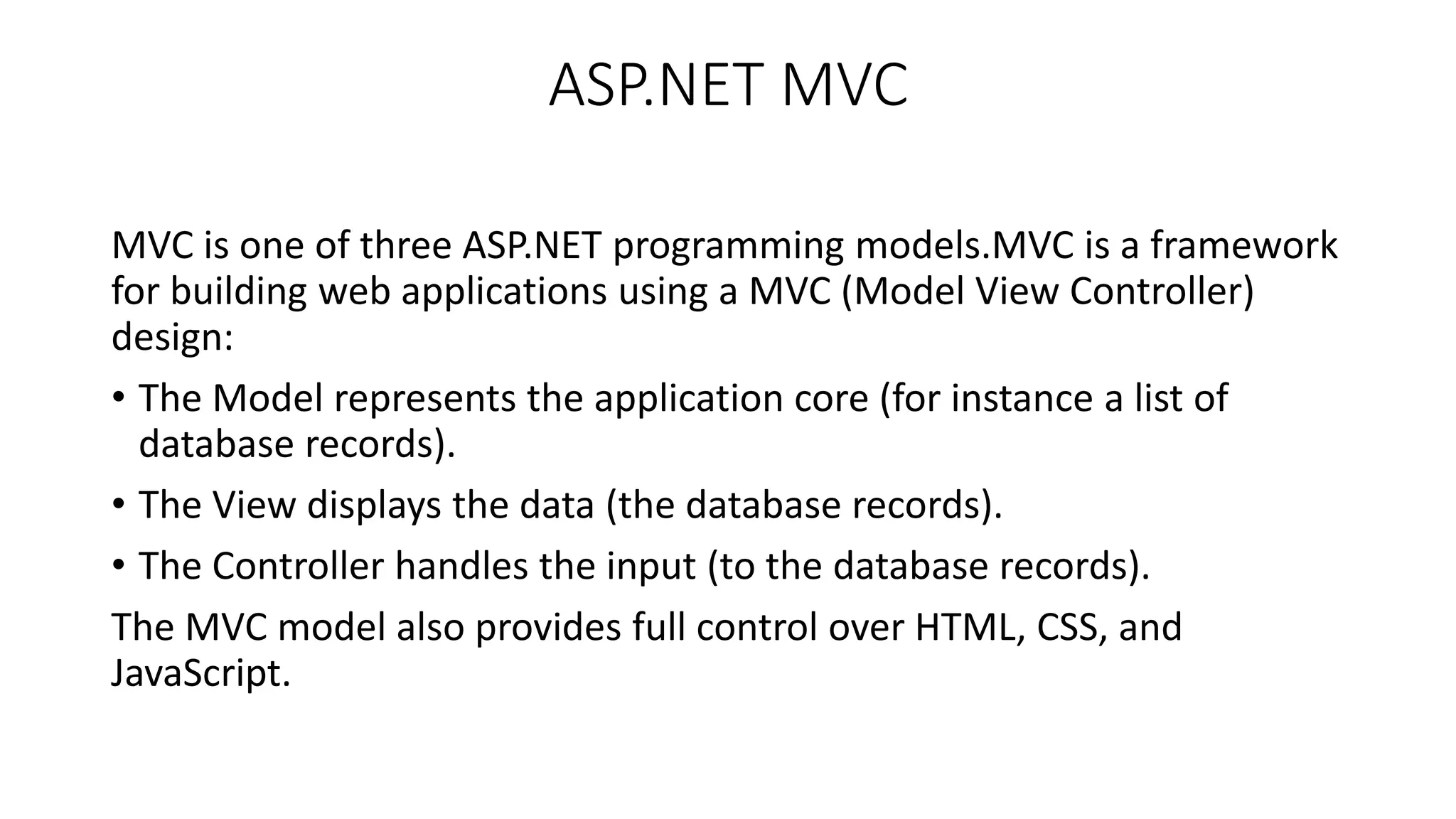 ASP.NET MVC MVC is one of three ASP.NET programming models.MVC is a framework for building web applications using a MVC (Model View Controller) design: • The Model represents the application core (for instance a list of database records). • The View displays the data (the database records). • The Controller handles the input (to the database records). The MVC model also provides full control over HTML, CSS, and JavaScript. 