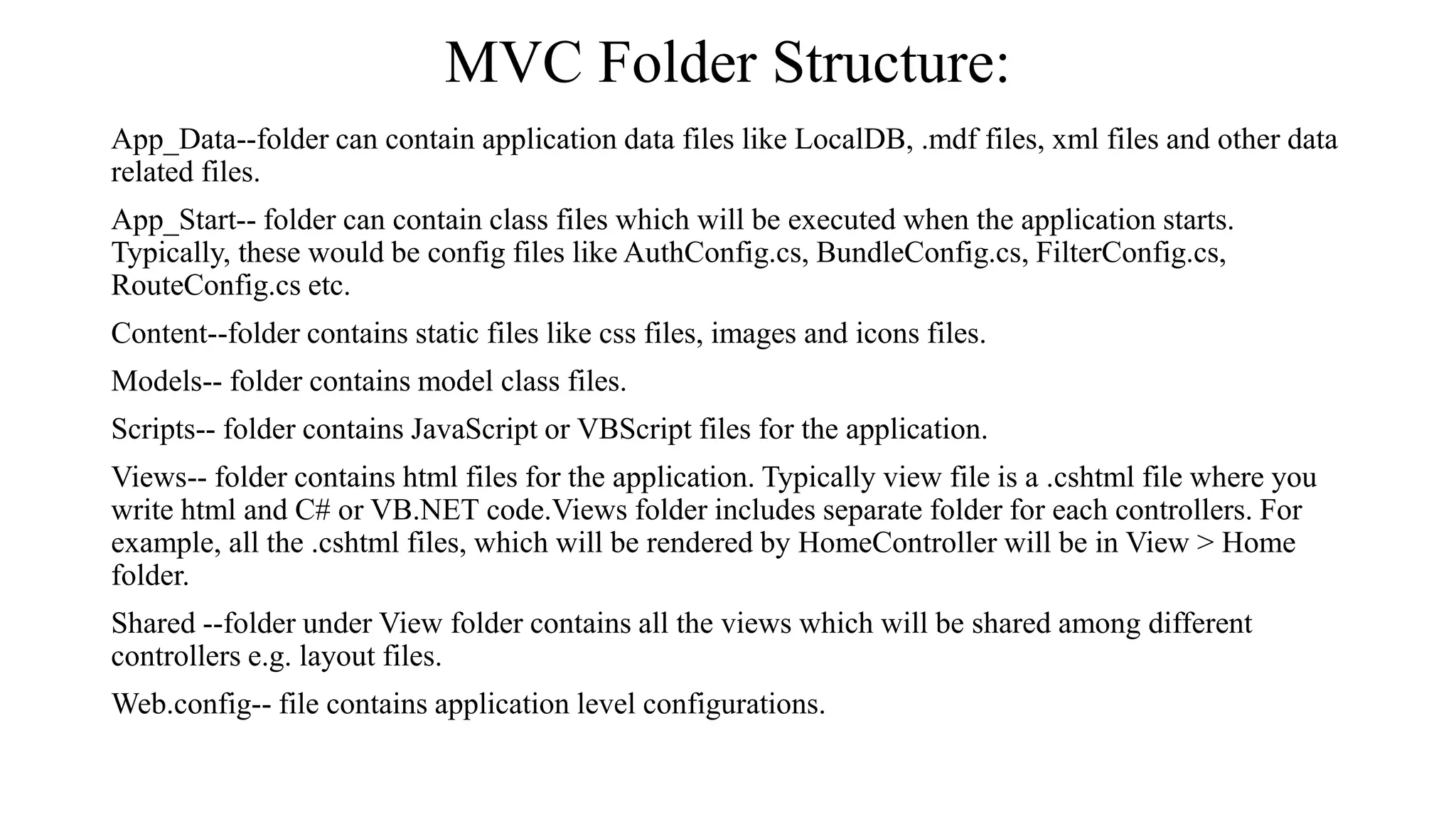 MVC Folder Structure: App_Data--folder can contain application data files like LocalDB, .mdf files, xml files and other data related files. App_Start-- folder can contain class files which will be executed when the application starts. Typically, these would be config files like AuthConfig.cs, BundleConfig.cs, FilterConfig.cs, RouteConfig.cs etc. Content--folder contains static files like css files, images and icons files. Models-- folder contains model class files. Scripts-- folder contains JavaScript or VBScript files for the application. Views-- folder contains html files for the application. Typically view file is a .cshtml file where you write html and C# or VB.NET code.Views folder includes separate folder for each controllers. For example, all the .cshtml files, which will be rendered by HomeController will be in View > Home folder. Shared --folder under View folder contains all the views which will be shared among different controllers e.g. layout files. Web.config-- file contains application level configurations. 