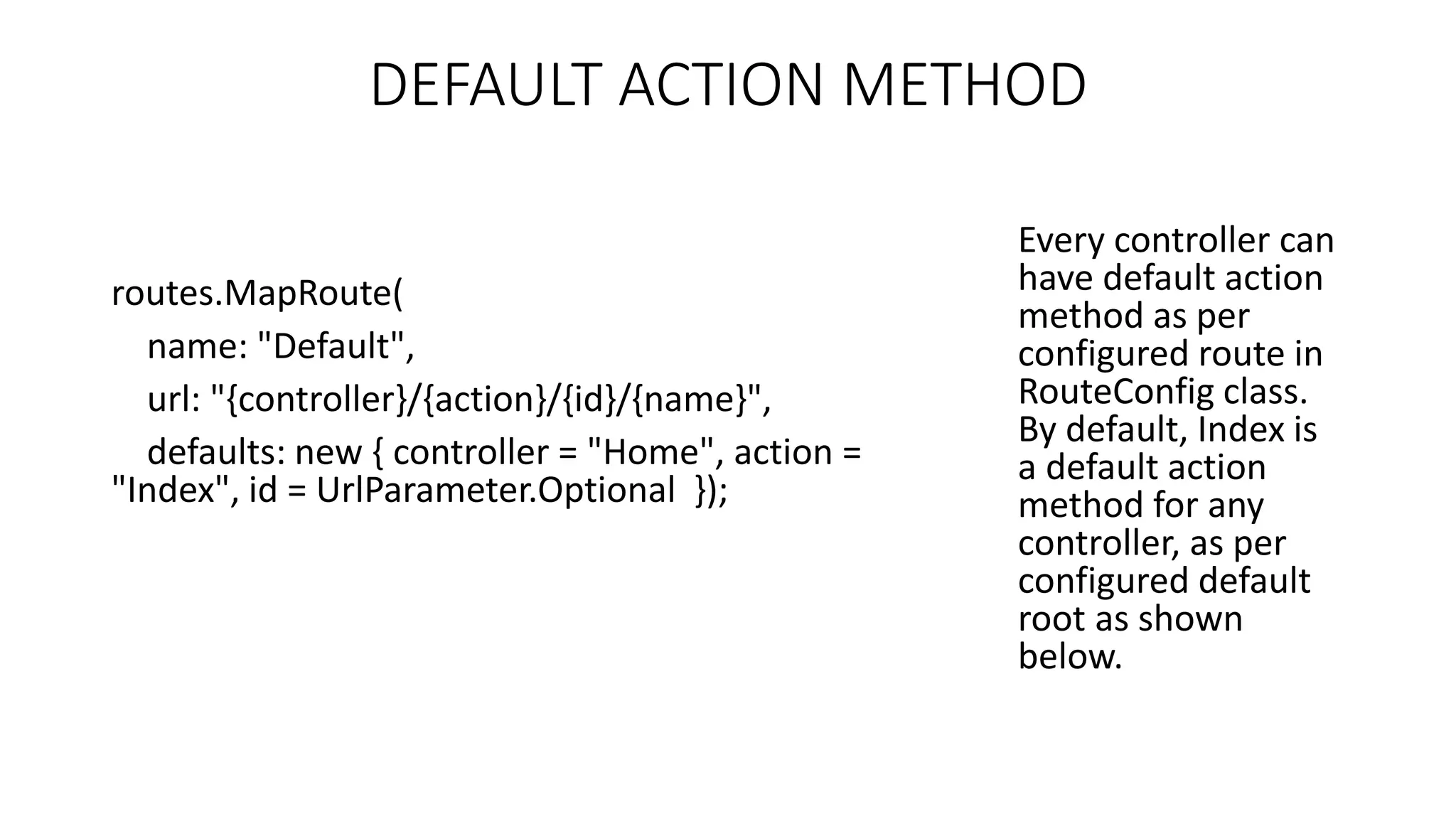 DEFAULT ACTION METHOD routes.MapRoute( name: "Default", url: "{controller}/{action}/{id}/{name}", defaults: new { controller = "Home", action = "Index", id = UrlParameter.Optional }); Every controller can have default action method as per configured route in RouteConfig class. By default, Index is a default action method for any controller, as per configured default root as shown below. 