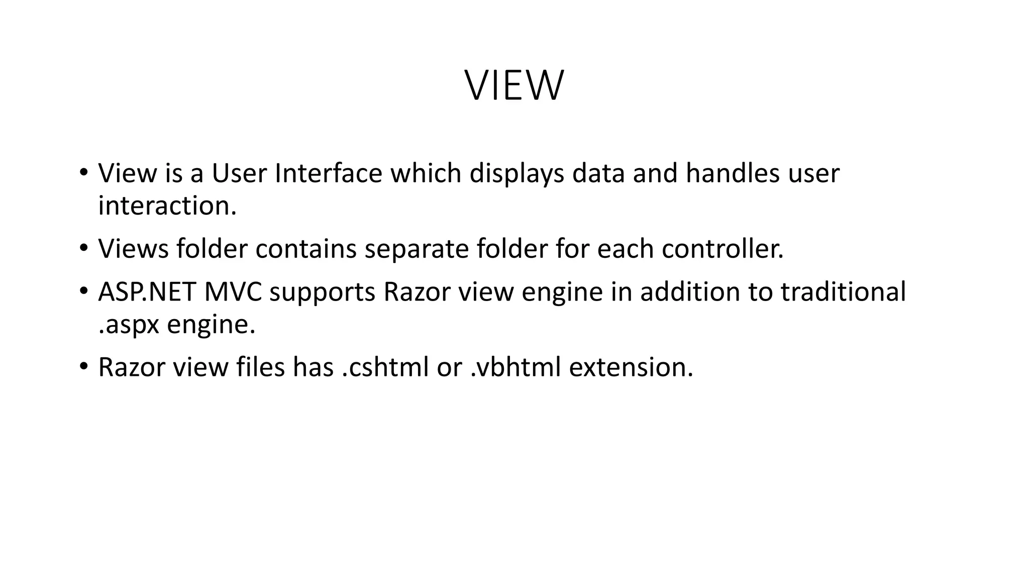 VIEW • View is a User Interface which displays data and handles user interaction. • Views folder contains separate folder for each controller. • ASP.NET MVC supports Razor view engine in addition to traditional .aspx engine. • Razor view files has .cshtml or .vbhtml extension. 