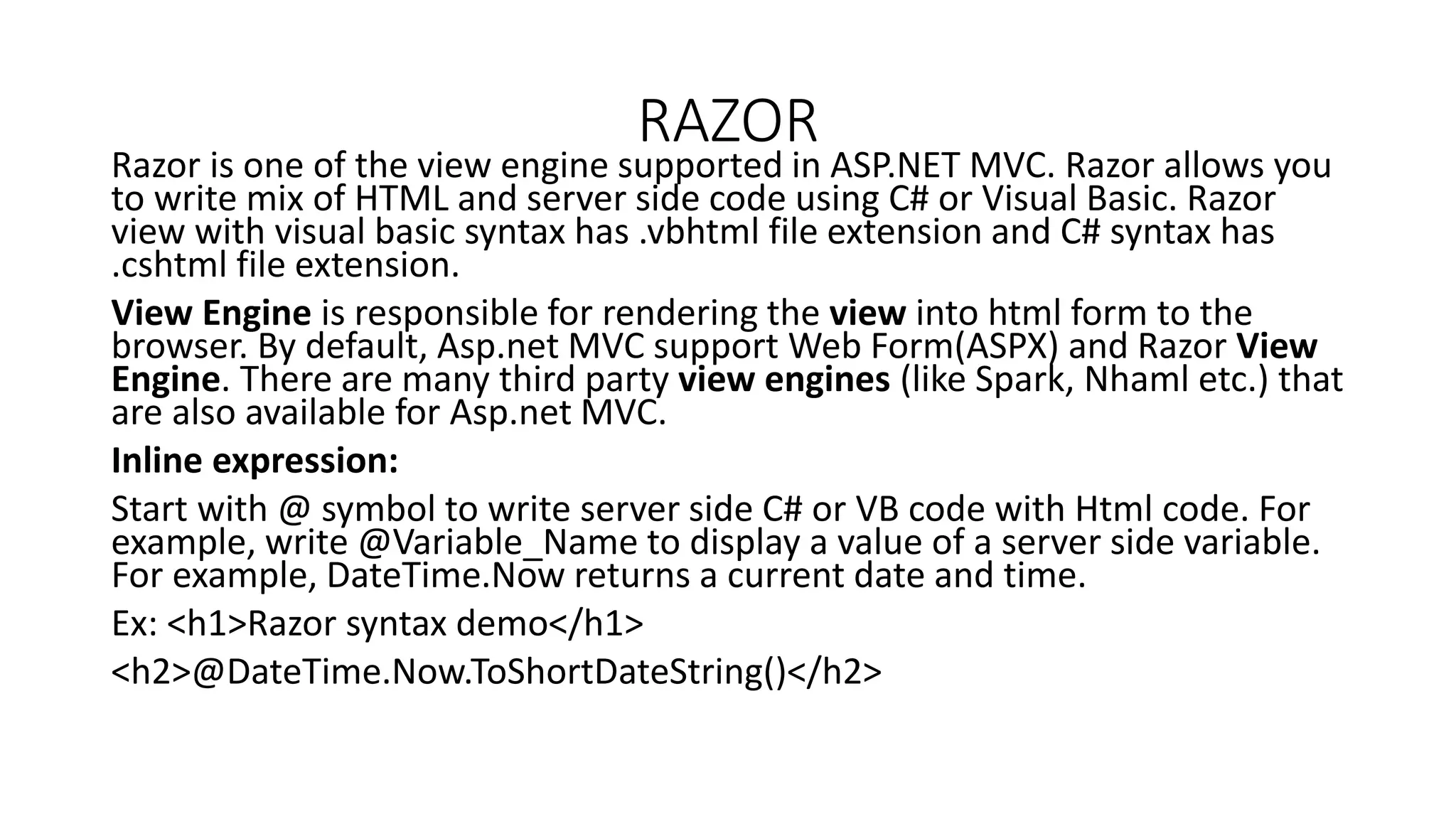 RAZOR Razor is one of the view engine supported in ASP.NET MVC. Razor allows you to write mix of HTML and server side code using C# or Visual Basic. Razor view with visual basic syntax has .vbhtml file extension and C# syntax has .cshtml file extension. View Engine is responsible for rendering the view into html form to the browser. By default, Asp.net MVC support Web Form(ASPX) and Razor View Engine. There are many third party view engines (like Spark, Nhaml etc.) that are also available for Asp.net MVC. Inline expression: Start with @ symbol to write server side C# or VB code with Html code. For example, write @Variable_Name to display a value of a server side variable. For example, DateTime.Now returns a current date and time. Ex: <h1>Razor syntax demo</h1> <h2>@DateTime.Now.ToShortDateString()</h2> 