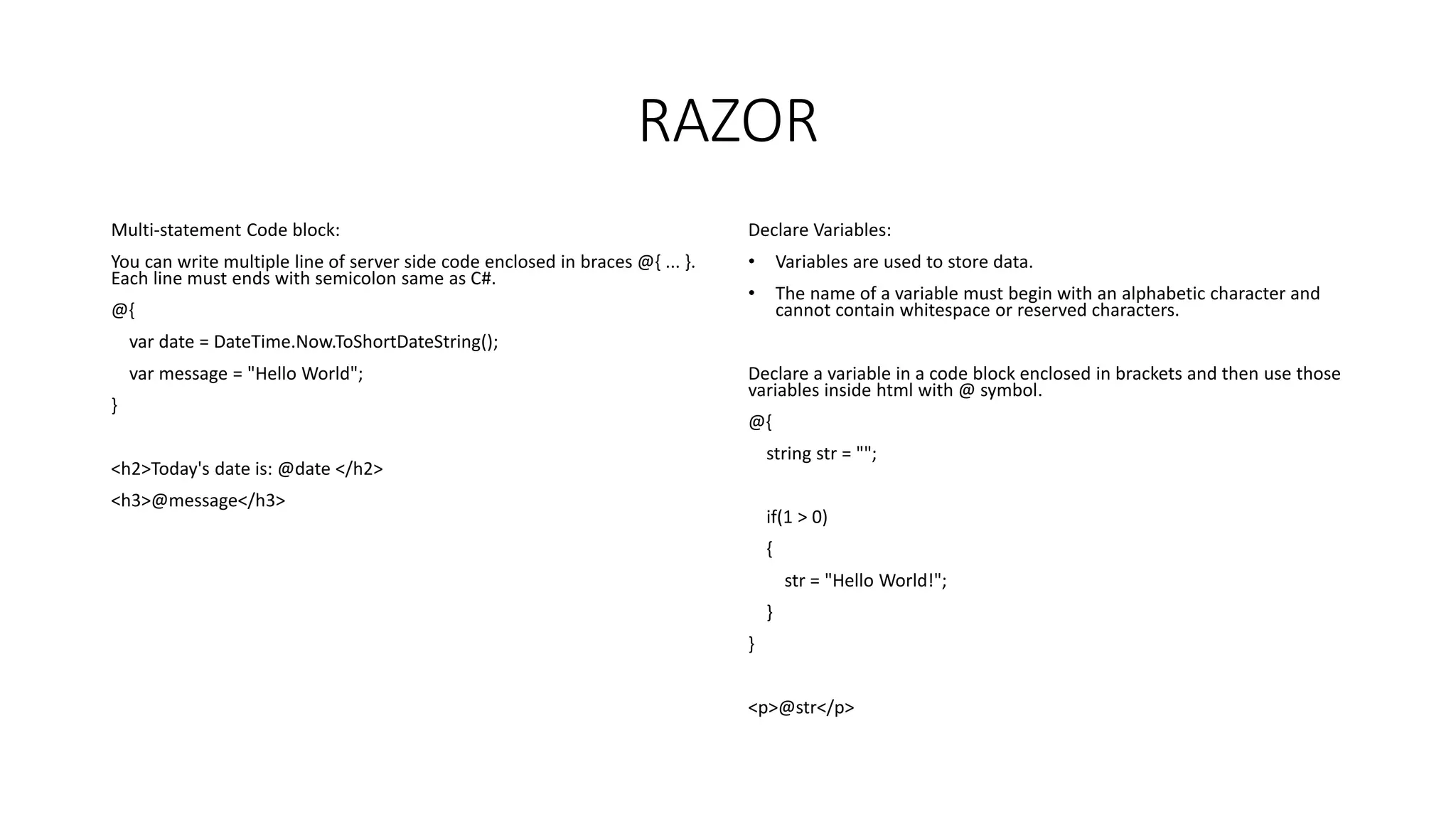 RAZOR Multi-statement Code block: You can write multiple line of server side code enclosed in braces @{ ... }. Each line must ends with semicolon same as C#. @{ var date = DateTime.Now.ToShortDateString(); var message = "Hello World"; } <h2>Today's date is: @date </h2> <h3>@message</h3> Declare Variables: • Variables are used to store data. • The name of a variable must begin with an alphabetic character and cannot contain whitespace or reserved characters. Declare a variable in a code block enclosed in brackets and then use those variables inside html with @ symbol. @{ string str = ""; if(1 > 0) { str = "Hello World!"; } } <p>@str</p> 