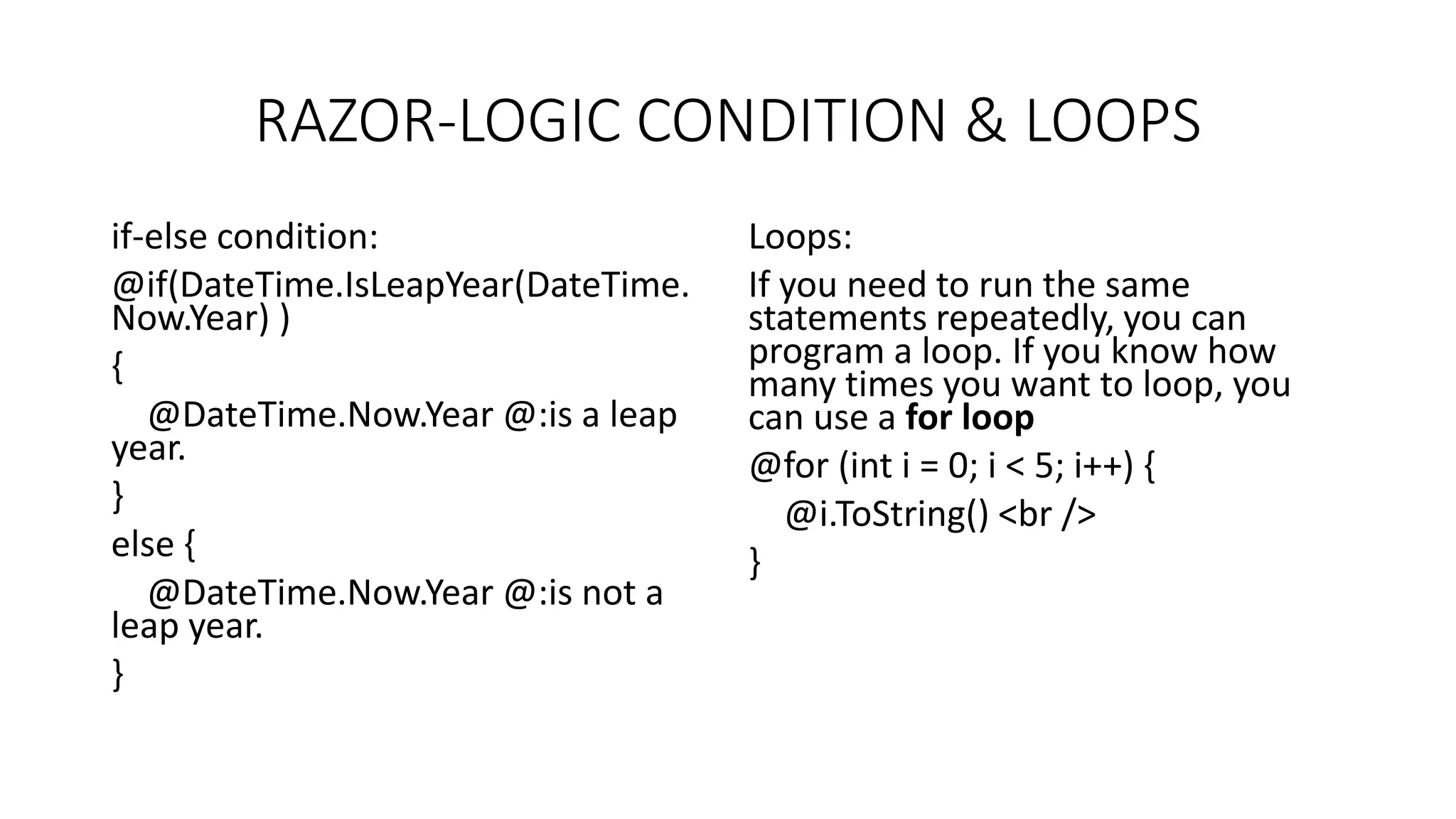 RAZOR-LOGIC CONDITION & LOOPS if-else condition: @if(DateTime.IsLeapYear(DateTime. Now.Year) ) { @DateTime.Now.Year @:is a leap year. } else { @DateTime.Now.Year @:is not a leap year. } Loops: If you need to run the same statements repeatedly, you can program a loop. If you know how many times you want to loop, you can use a for loop @for (int i = 0; i < 5; i++) { @i.ToString() <br /> } 