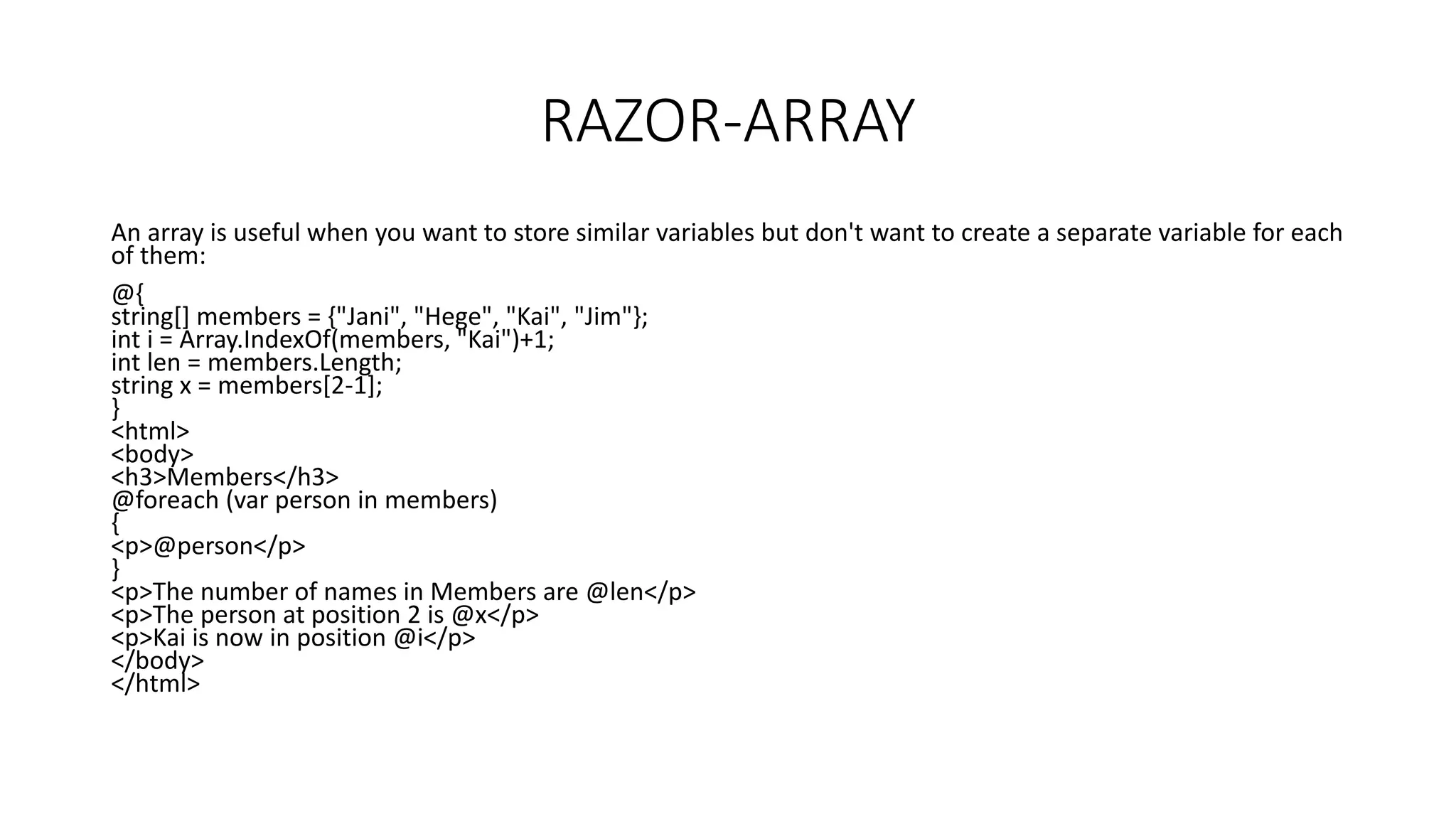 RAZOR-ARRAY An array is useful when you want to store similar variables but don't want to create a separate variable for each of them: @{ string[] members = {"Jani", "Hege", "Kai", "Jim"}; int i = Array.IndexOf(members, "Kai")+1; int len = members.Length; string x = members[2-1]; } <html> <body> <h3>Members</h3> @foreach (var person in members) { <p>@person</p> } <p>The number of names in Members are @len</p> <p>The person at position 2 is @x</p> <p>Kai is now in position @i</p> </body> </html> 