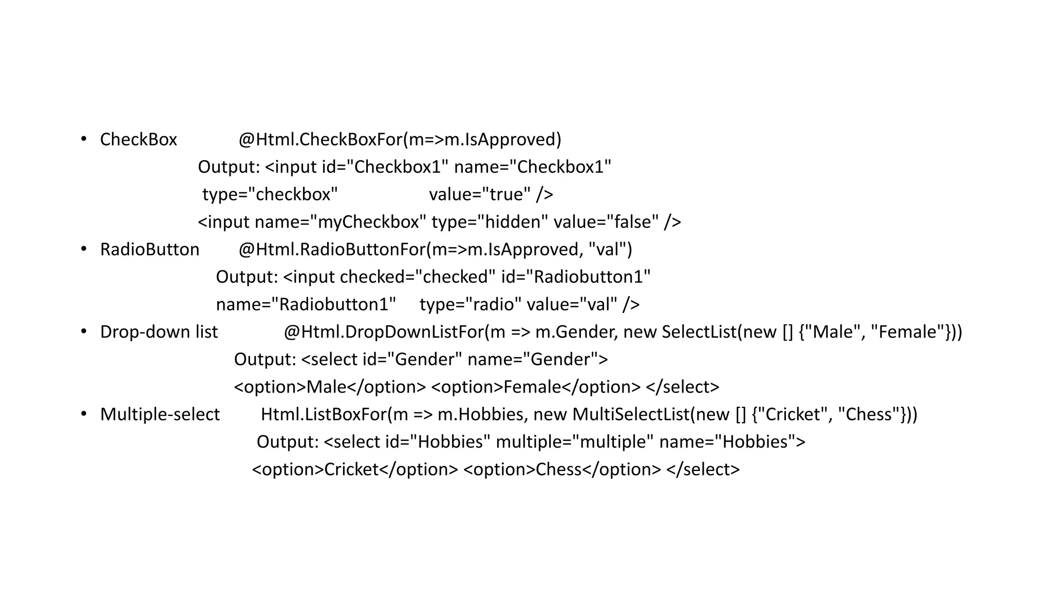 • CheckBox @Html.CheckBoxFor(m=>m.IsApproved) Output: <input id="Checkbox1" name="Checkbox1" type="checkbox" value="true" /> <input name="myCheckbox" type="hidden" value="false" /> • RadioButton @Html.RadioButtonFor(m=>m.IsApproved, "val") Output: <input checked="checked" id="Radiobutton1" name="Radiobutton1" type="radio" value="val" /> • Drop-down list @Html.DropDownListFor(m => m.Gender, new SelectList(new [] {"Male", "Female"})) Output: <select id="Gender" name="Gender"> <option>Male</option> <option>Female</option> </select> • Multiple-select Html.ListBoxFor(m => m.Hobbies, new MultiSelectList(new [] {"Cricket", "Chess"})) Output: <select id="Hobbies" multiple="multiple" name="Hobbies"> <option>Cricket</option> <option>Chess</option> </select> 