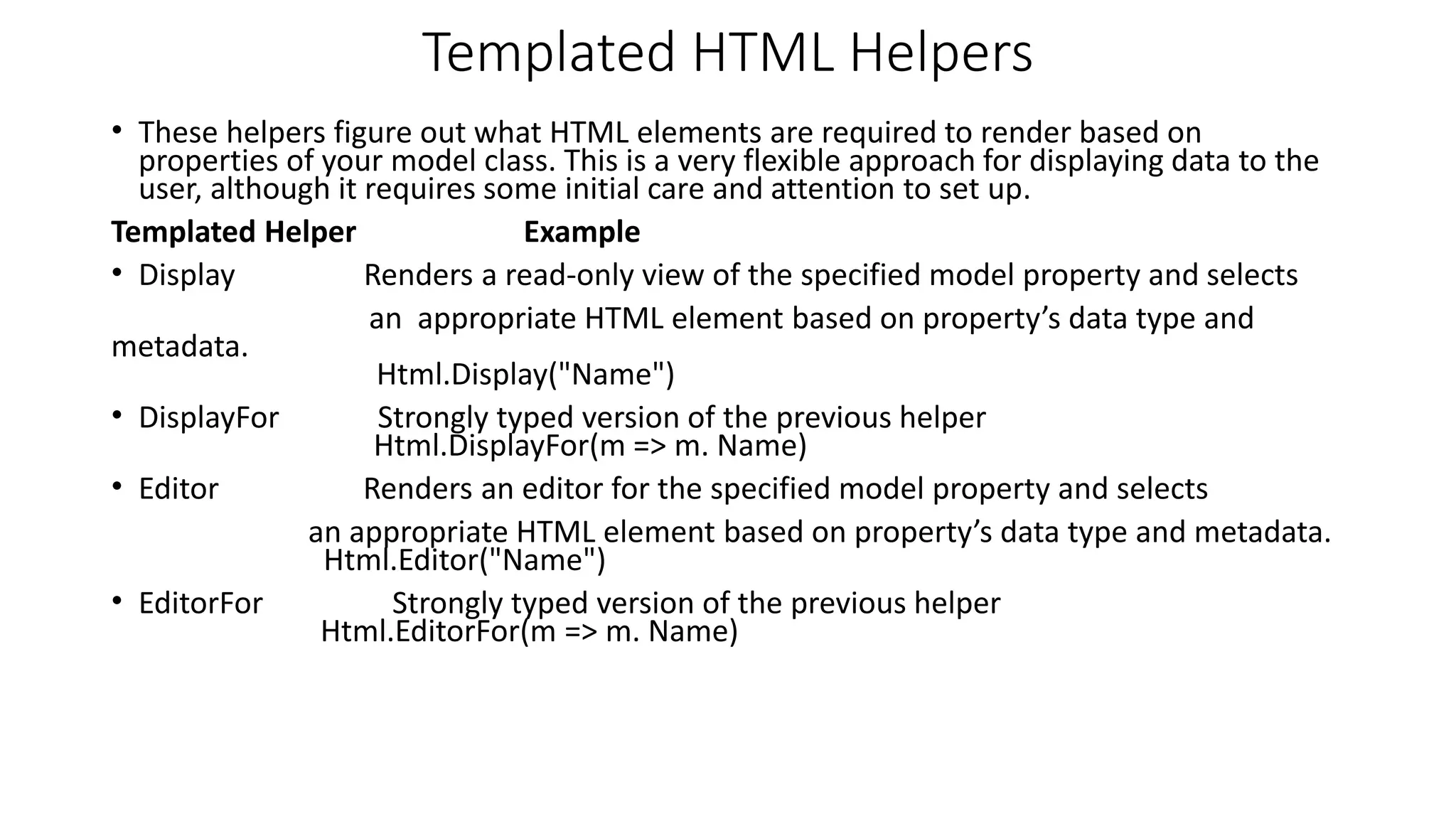 Templated HTML Helpers • These helpers figure out what HTML elements are required to render based on properties of your model class. This is a very flexible approach for displaying data to the user, although it requires some initial care and attention to set up. Templated Helper Example • Display Renders a read-only view of the specified model property and selects an appropriate HTML element based on property’s data type and metadata. Html.Display("Name") • DisplayFor Strongly typed version of the previous helper Html.DisplayFor(m => m. Name) • Editor Renders an editor for the specified model property and selects an appropriate HTML element based on property’s data type and metadata. Html.Editor("Name") • EditorFor Strongly typed version of the previous helper Html.EditorFor(m => m. Name) 