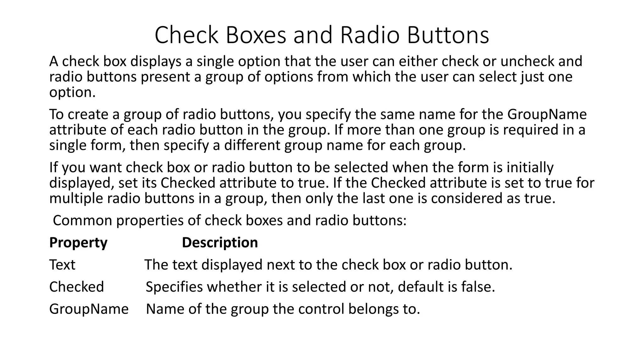 Check Boxes and Radio Buttons A check box displays a single option that the user can either check or uncheck and radio buttons present a group of options from which the user can select just one option. To create a group of radio buttons, you specify the same name for the GroupName attribute of each radio button in the group. If more than one group is required in a single form, then specify a different group name for each group. If you want check box or radio button to be selected when the form is initially displayed, set its Checked attribute to true. If the Checked attribute is set to true for multiple radio buttons in a group, then only the last one is considered as true. Common properties of check boxes and radio buttons: Property Description Text The text displayed next to the check box or radio button. Checked Specifies whether it is selected or not, default is false. GroupName Name of the group the control belongs to. 