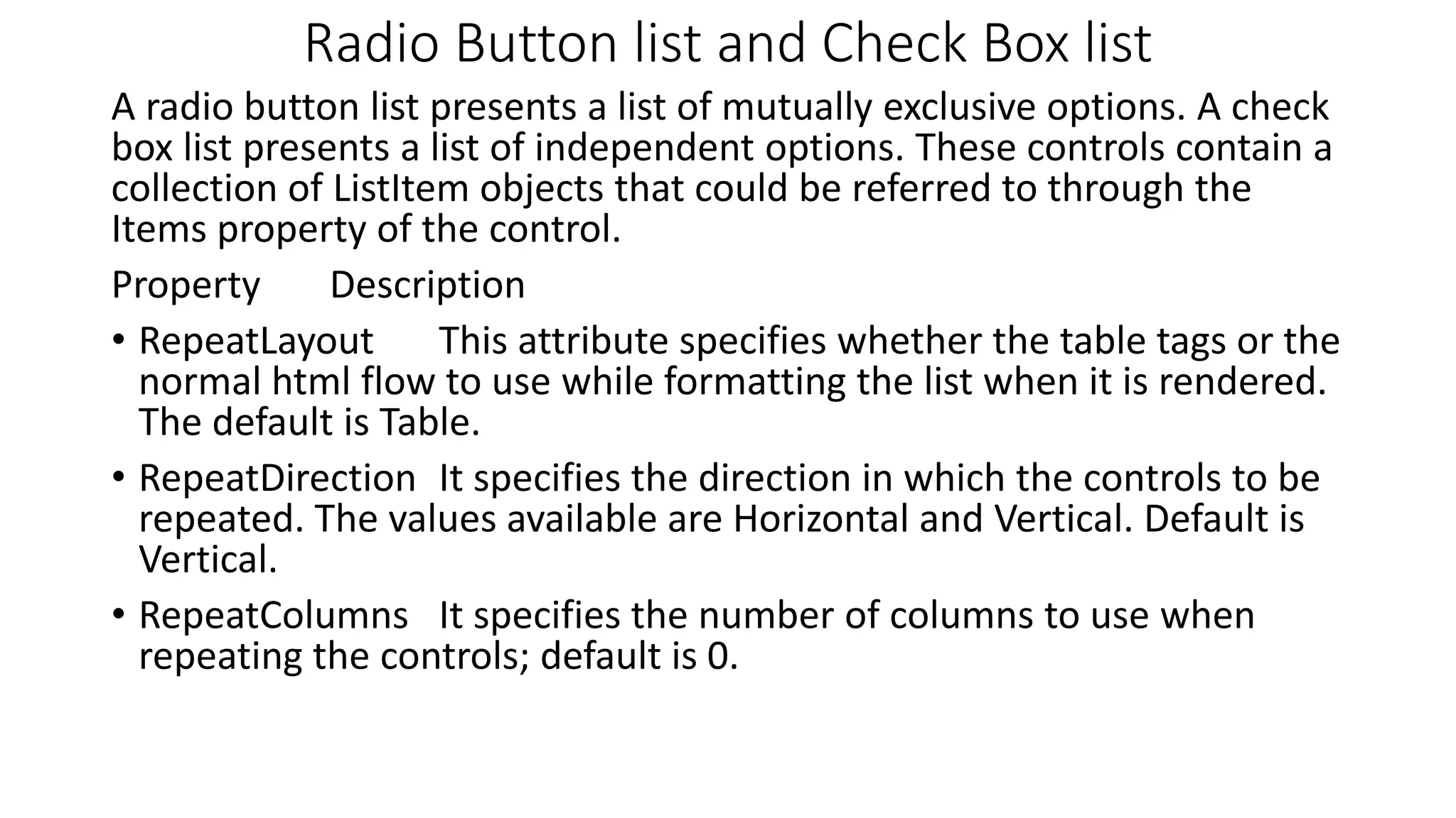 Radio Button list and Check Box list A radio button list presents a list of mutually exclusive options. A check box list presents a list of independent options. These controls contain a collection of ListItem objects that could be referred to through the Items property of the control. Property Description • RepeatLayout This attribute specifies whether the table tags or the normal html flow to use while formatting the list when it is rendered. The default is Table. • RepeatDirection It specifies the direction in which the controls to be repeated. The values available are Horizontal and Vertical. Default is Vertical. • RepeatColumns It specifies the number of columns to use when repeating the controls; default is 0. 