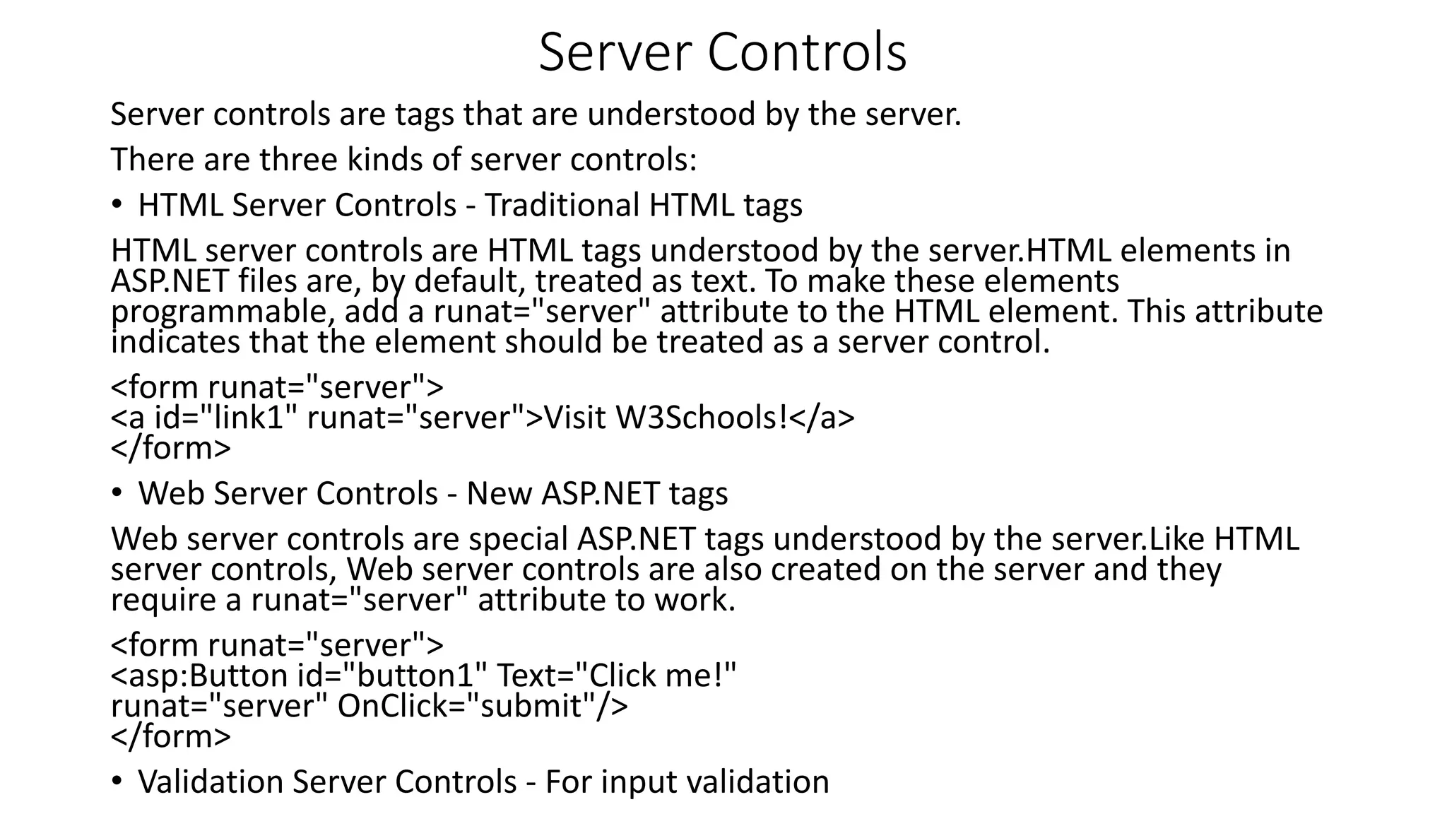 Server Controls Server controls are tags that are understood by the server. There are three kinds of server controls: • HTML Server Controls - Traditional HTML tags HTML server controls are HTML tags understood by the server.HTML elements in ASP.NET files are, by default, treated as text. To make these elements programmable, add a runat="server" attribute to the HTML element. This attribute indicates that the element should be treated as a server control. <form runat="server"> <a id="link1" runat="server">Visit W3Schools!</a> </form> • Web Server Controls - New ASP.NET tags Web server controls are special ASP.NET tags understood by the server.Like HTML server controls, Web server controls are also created on the server and they require a runat="server" attribute to work. <form runat="server"> <asp:Button id="button1" Text="Click me!" runat="server" OnClick="submit"/> </form> • Validation Server Controls - For input validation 