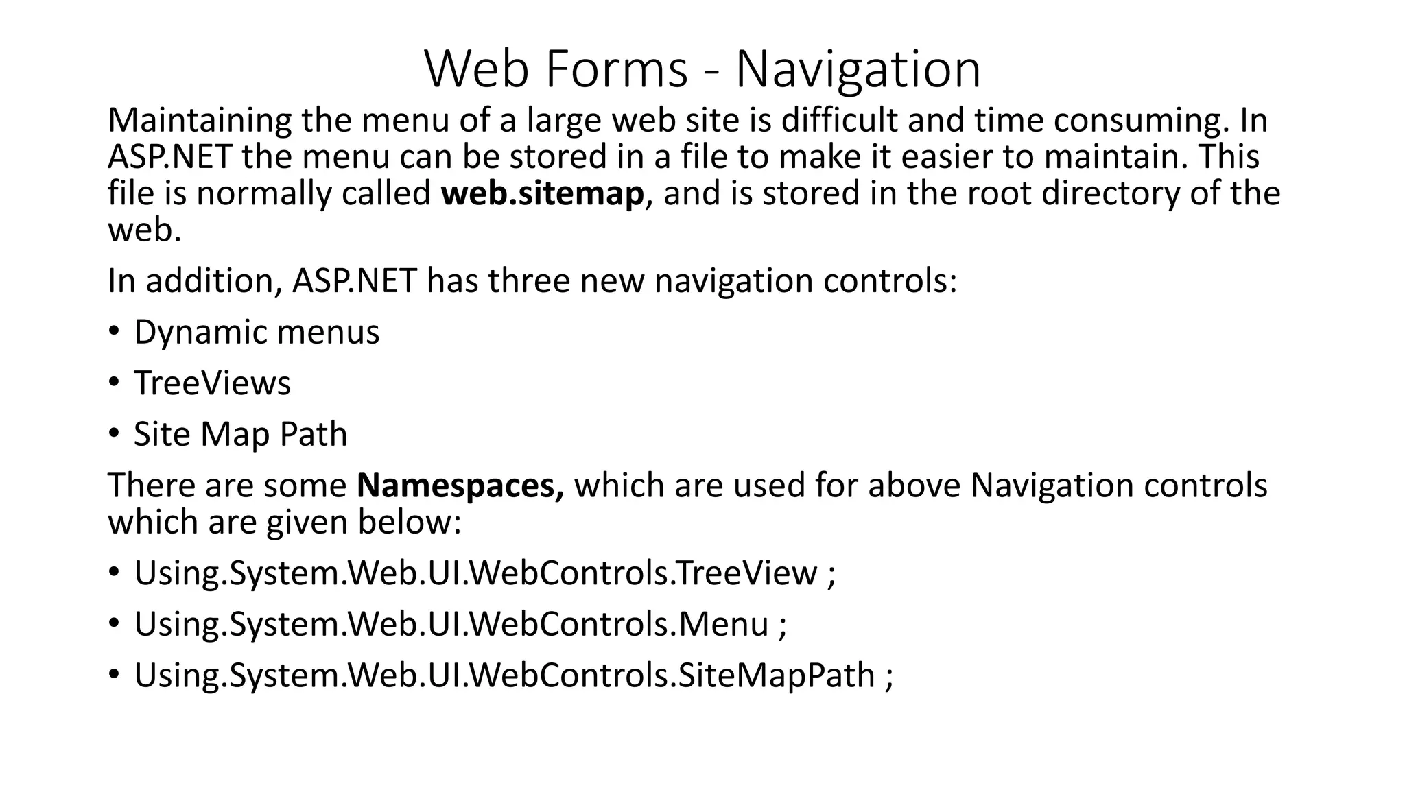 Web Forms - Navigation Maintaining the menu of a large web site is difficult and time consuming. In ASP.NET the menu can be stored in a file to make it easier to maintain. This file is normally called web.sitemap, and is stored in the root directory of the web. In addition, ASP.NET has three new navigation controls: • Dynamic menus • TreeViews • Site Map Path There are some Namespaces, which are used for above Navigation controls which are given below: • Using.System.Web.UI.WebControls.TreeView ; • Using.System.Web.UI.WebControls.Menu ; • Using.System.Web.UI.WebControls.SiteMapPath ; 