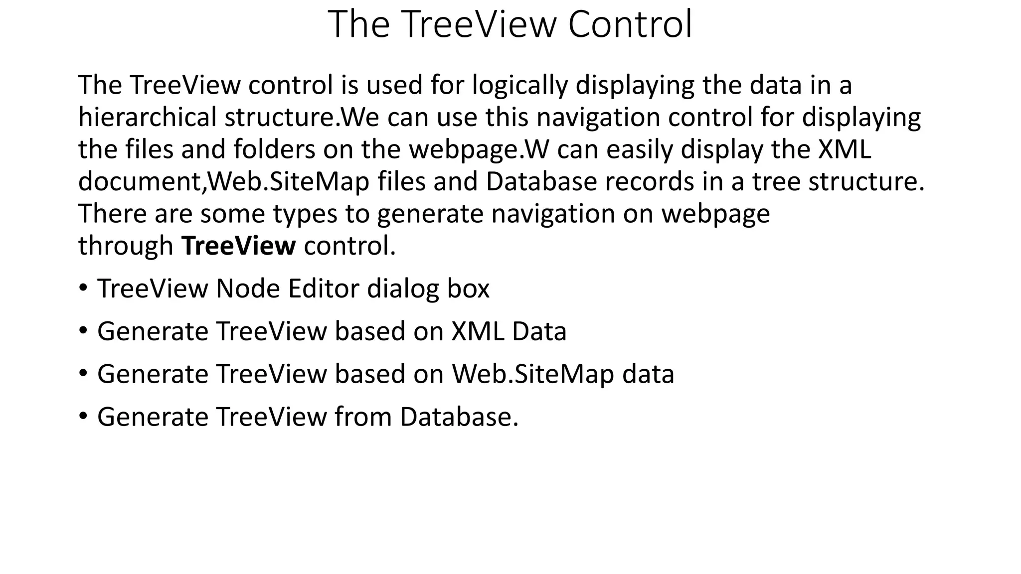 The TreeView Control The TreeView control is used for logically displaying the data in a hierarchical structure.We can use this navigation control for displaying the files and folders on the webpage.W can easily display the XML document,Web.SiteMap files and Database records in a tree structure. There are some types to generate navigation on webpage through TreeView control. • TreeView Node Editor dialog box • Generate TreeView based on XML Data • Generate TreeView based on Web.SiteMap data • Generate TreeView from Database. 