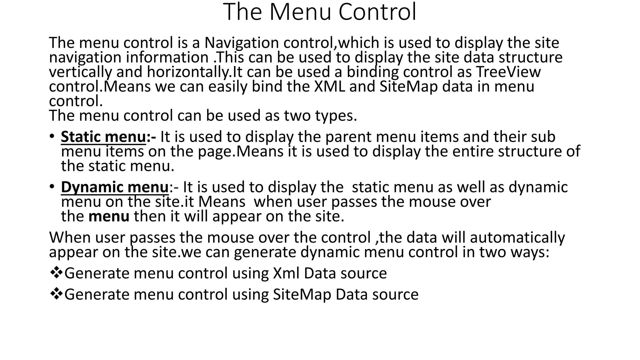 The Menu Control The menu control is a Navigation control,which is used to display the site navigation information .This can be used to display the site data structure vertically and horizontally.It can be used a binding control as TreeView control.Means we can easily bind the XML and SiteMap data in menu control. The menu control can be used as two types. • Static menu:- It is used to display the parent menu items and their sub menu items on the page.Means it is used to display the entire structure of the static menu. • Dynamic menu:- It is used to display the static menu as well as dynamic menu on the site.it Means when user passes the mouse over the menu then it will appear on the site. When user passes the mouse over the control ,the data will automatically appear on the site.we can generate dynamic menu control in two ways: Generate menu control using Xml Data source Generate menu control using SiteMap Data source 