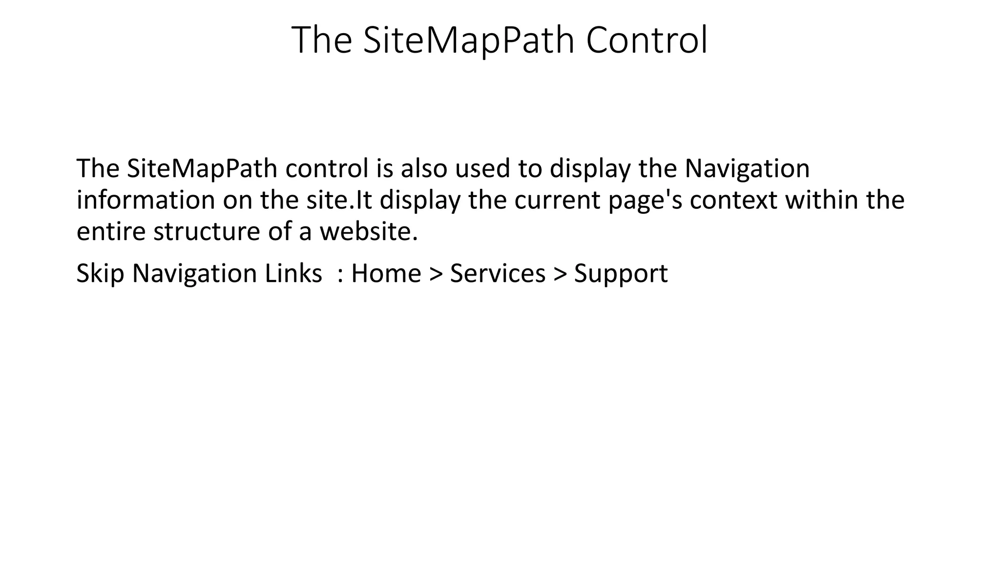 The SiteMapPath Control The SiteMapPath control is also used to display the Navigation information on the site.It display the current page's context within the entire structure of a website. Skip Navigation Links : Home > Services > Support 