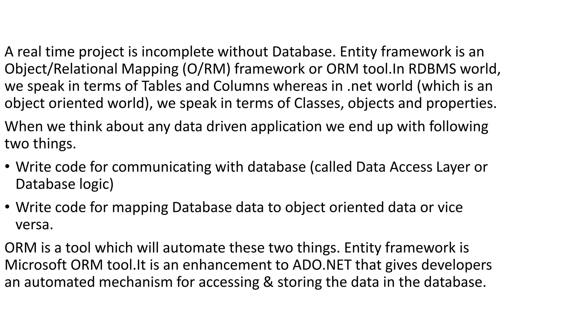 A real time project is incomplete without Database. Entity framework is an Object/Relational Mapping (O/RM) framework or ORM tool.In RDBMS world, we speak in terms of Tables and Columns whereas in .net world (which is an object oriented world), we speak in terms of Classes, objects and properties. When we think about any data driven application we end up with following two things. • Write code for communicating with database (called Data Access Layer or Database logic) • Write code for mapping Database data to object oriented data or vice versa. ORM is a tool which will automate these two things. Entity framework is Microsoft ORM tool.It is an enhancement to ADO.NET that gives developers an automated mechanism for accessing & storing the data in the database. 