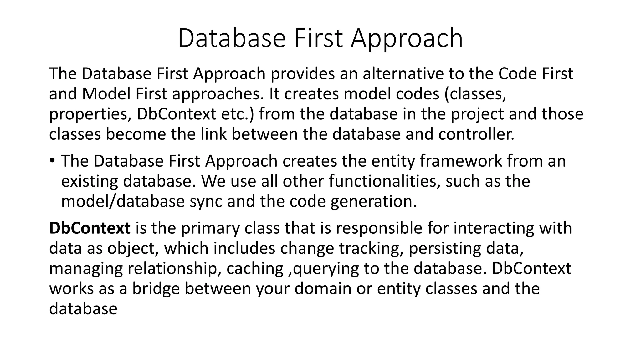 Database First Approach The Database First Approach provides an alternative to the Code First and Model First approaches. It creates model codes (classes, properties, DbContext etc.) from the database in the project and those classes become the link between the database and controller. • The Database First Approach creates the entity framework from an existing database. We use all other functionalities, such as the model/database sync and the code generation. DbContext is the primary class that is responsible for interacting with data as object, which includes change tracking, persisting data, managing relationship, caching ,querying to the database. DbContext works as a bridge between your domain or entity classes and the database 