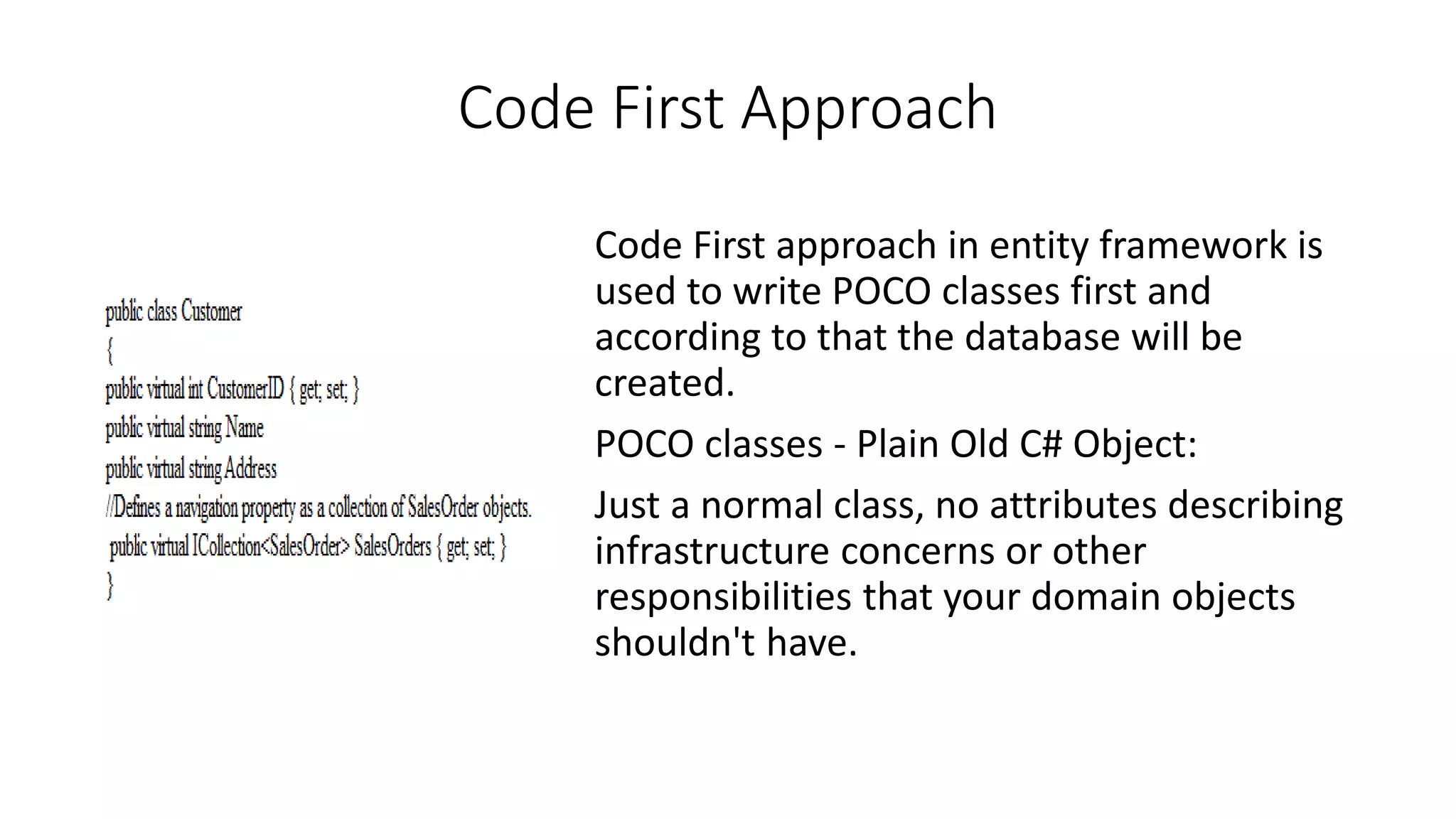 Code First Approach Code First approach in entity framework is used to write POCO classes first and according to that the database will be created. POCO classes - Plain Old C# Object: Just a normal class, no attributes describing infrastructure concerns or other responsibilities that your domain objects shouldn't have. 