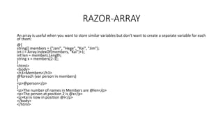 RAZOR-ARRAY
An array is useful when you want to store similar variables but don't want to create a separate variable for each
of them:
@{
string[] members = {"Jani", "Hege", "Kai", "Jim"};
int i = Array.IndexOf(members, "Kai")+1;
int len = members.Length;
string x = members[2-1];
}
<html>
<body>
<h3>Members</h3>
@foreach (var person in members)
{
<p>@person</p>
}
<p>The number of names in Members are @len</p>
<p>The person at position 2 is @x</p>
<p>Kai is now in position @i</p>
</body>
</html>
 