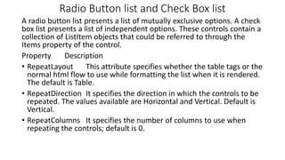 Radio Button list and Check Box list
A radio button list presents a list of mutually exclusive options. A check
box list presents a list of independent options. These controls contain a
collection of ListItem objects that could be referred to through the
Items property of the control.
Property Description
• RepeatLayout This attribute specifies whether the table tags or the
normal html flow to use while formatting the list when it is rendered.
The default is Table.
• RepeatDirection It specifies the direction in which the controls to be
repeated. The values available are Horizontal and Vertical. Default is
Vertical.
• RepeatColumns It specifies the number of columns to use when
repeating the controls; default is 0.
 