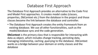 Database First Approach
The Database First Approach provides an alternative to the Code First
and Model First approaches. It creates model codes (classes,
properties, DbContext etc.) from the database in the project and those
classes become the link between the database and controller.
• The Database First Approach creates the entity framework from an
existing database. We use all other functionalities, such as the
model/database sync and the code generation.
DbContext is the primary class that is responsible for interacting with
data as object, which includes change tracking, persisting data,
managing relationship, caching ,querying to the database. DbContext
works as a bridge between your domain or entity classes and the
database
 
