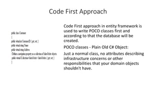 Code First Approach
Code First approach in entity framework is
used to write POCO classes first and
according to that the database will be
created.
POCO classes - Plain Old C# Object:
Just a normal class, no attributes describing
infrastructure concerns or other
responsibilities that your domain objects
shouldn't have.
 