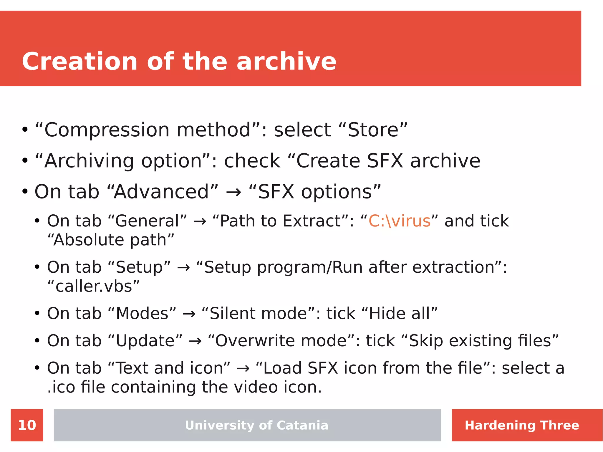 10
Creation of the archive
●
“Compression method”: select “Store”
●
“Archiving option”: check “Create SFX archive
●
On tab “Advanced” → “SFX options”
●
On tab “General” → “Path to Extract”: “C:virus” and tick
“Absolute path”
●
On tab “Setup” → “Setup program/Run after extraction”:
“caller.vbs”
●
On tab “Modes” → “Silent mode”: tick “Hide all”
●
On tab “Update” → “Overwrite mode”: tick “Skip existing files”
●
On tab “Text and icon” → “Load SFX icon from the file”: select a
.ico file containing the video icon.
University of Catania Hardening Three
 