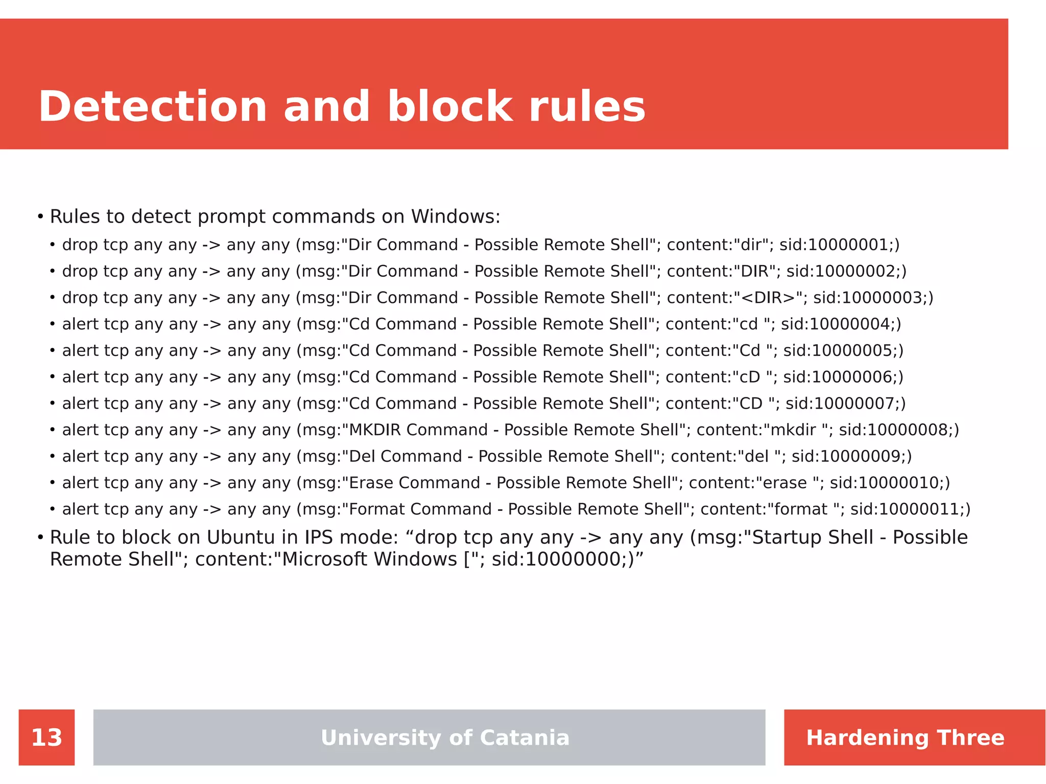 13
Detection and block rules
●
Rules to detect prompt commands on Windows:
●
drop tcp any any -> any any (msg:"Dir Command - Possible Remote Shell"; content:"dir"; sid:10000001;)
●
drop tcp any any -> any any (msg:"Dir Command - Possible Remote Shell"; content:"DIR"; sid:10000002;)
●
drop tcp any any -> any any (msg:"Dir Command - Possible Remote Shell"; content:"<DIR>"; sid:10000003;)
●
alert tcp any any -> any any (msg:"Cd Command - Possible Remote Shell"; content:"cd "; sid:10000004;)
●
alert tcp any any -> any any (msg:"Cd Command - Possible Remote Shell"; content:"Cd "; sid:10000005;)
●
alert tcp any any -> any any (msg:"Cd Command - Possible Remote Shell"; content:"cD "; sid:10000006;)
●
alert tcp any any -> any any (msg:"Cd Command - Possible Remote Shell"; content:"CD "; sid:10000007;)
●
alert tcp any any -> any any (msg:"MKDIR Command - Possible Remote Shell"; content:"mkdir "; sid:10000008;)
●
alert tcp any any -> any any (msg:"Del Command - Possible Remote Shell"; content:"del "; sid:10000009;)
●
alert tcp any any -> any any (msg:"Erase Command - Possible Remote Shell"; content:"erase "; sid:10000010;)
●
alert tcp any any -> any any (msg:"Format Command - Possible Remote Shell"; content:"format "; sid:10000011;)
●
Rule to block on Ubuntu in IPS mode: “drop tcp any any -> any any (msg:"Startup Shell - Possible
Remote Shell"; content:"Microsoft Windows ["; sid:10000000;)”
University of Catania Hardening Three
 