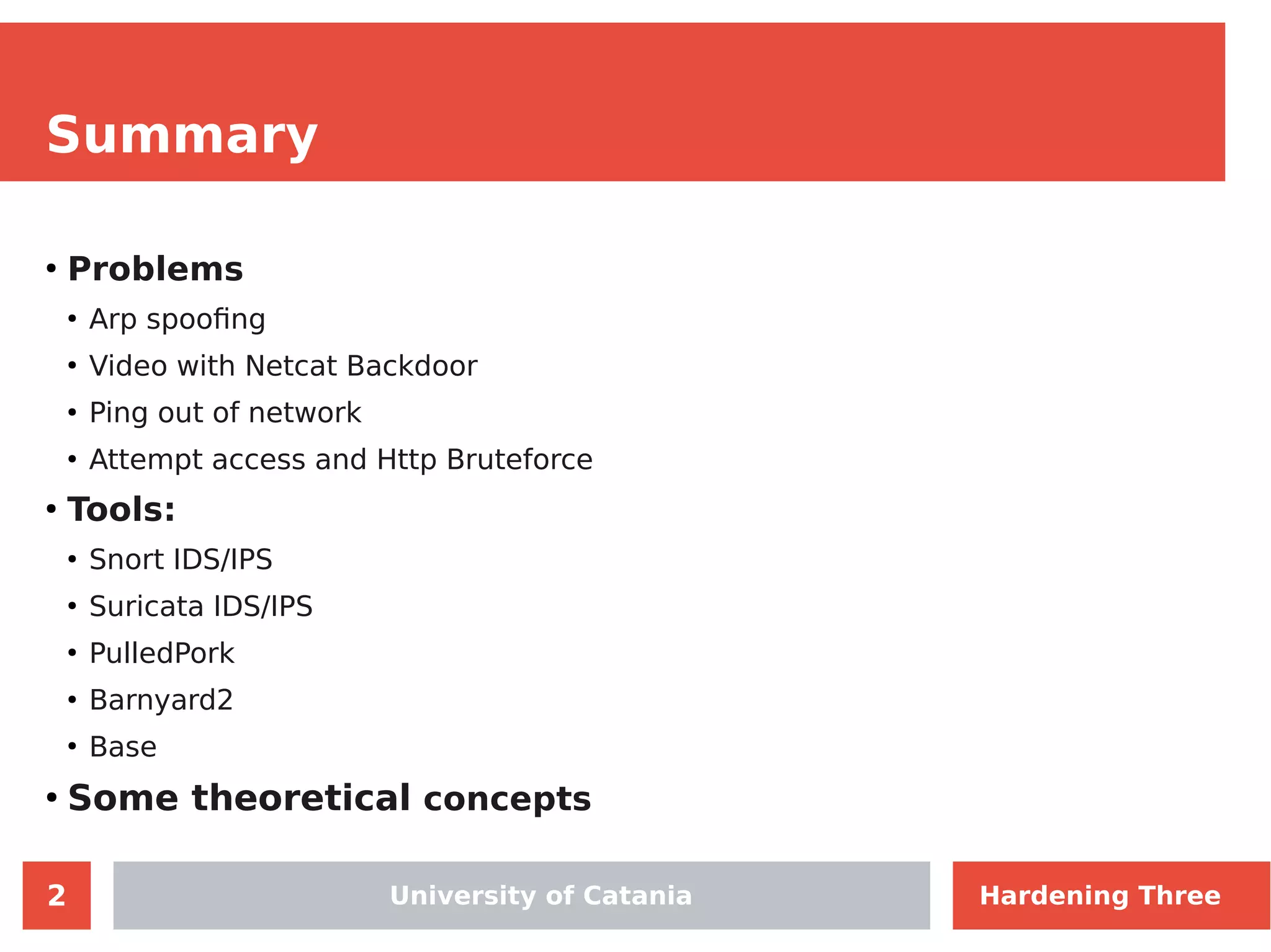 2
Summary
●
Problems
●
Arp spoofing
●
Video with Netcat Backdoor
●
Ping out of network
●
Attempt access and Http Bruteforce
●
Tools:
●
Snort IDS/IPS
●
Suricata IDS/IPS
●
PulledPork
●
Barnyard2
●
Base
●
Some theoretical concepts
Hardening ThreeUniversity of Catania
 