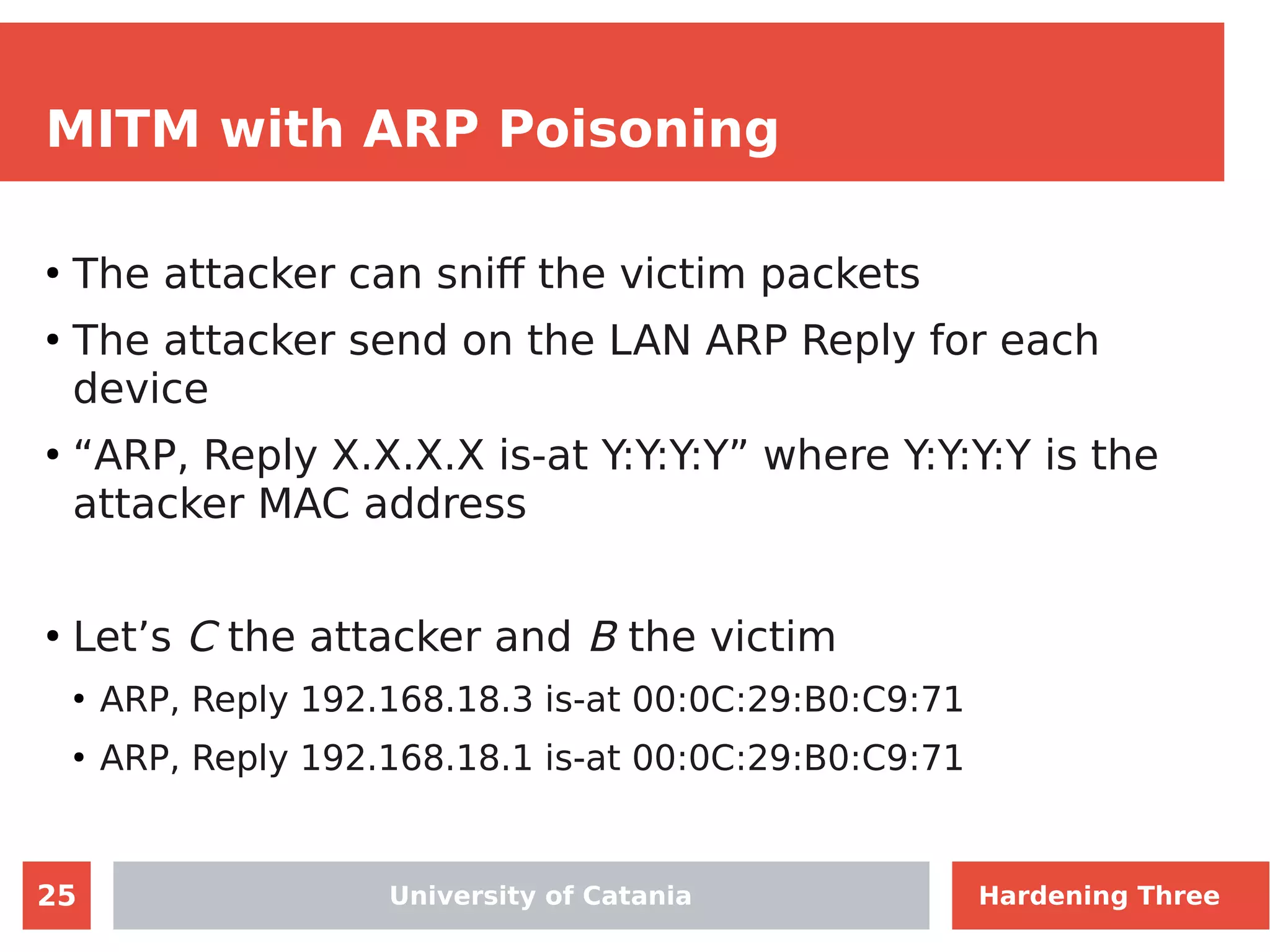 25
MITM with ARP Poisoning
●
The attacker can sniff the victim packets
●
The attacker send on the LAN ARP Reply for each
device
●
“ARP, Reply X.X.X.X is-at Y:Y:Y:Y” where Y:Y:Y:Y is the
attacker MAC address
●
Let’s C the attacker and B the victim
●
ARP, Reply 192.168.18.3 is-at 00:0C:29:B0:C9:71
●
ARP, Reply 192.168.18.1 is-at 00:0C:29:B0:C9:71
University of Catania Hardening Three
 