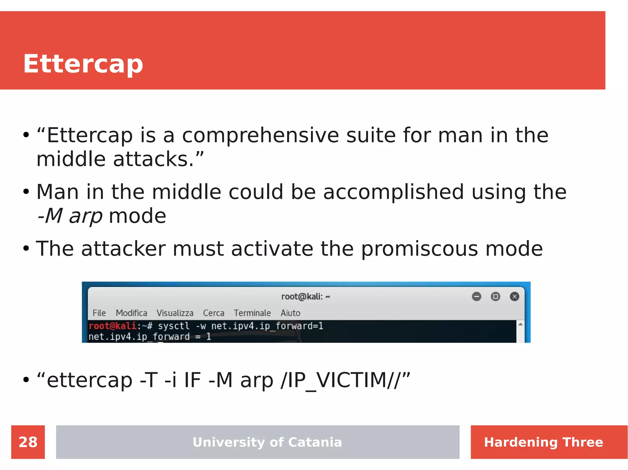 28
Ettercap
●
“Ettercap is a comprehensive suite for man in the
middle attacks.”
●
Man in the middle could be accomplished using the
-M arp mode
●
The attacker must activate the promiscous mode
●
“ettercap -T -i IF -M arp /IP_VICTIM//”
University of Catania Hardening Three
 