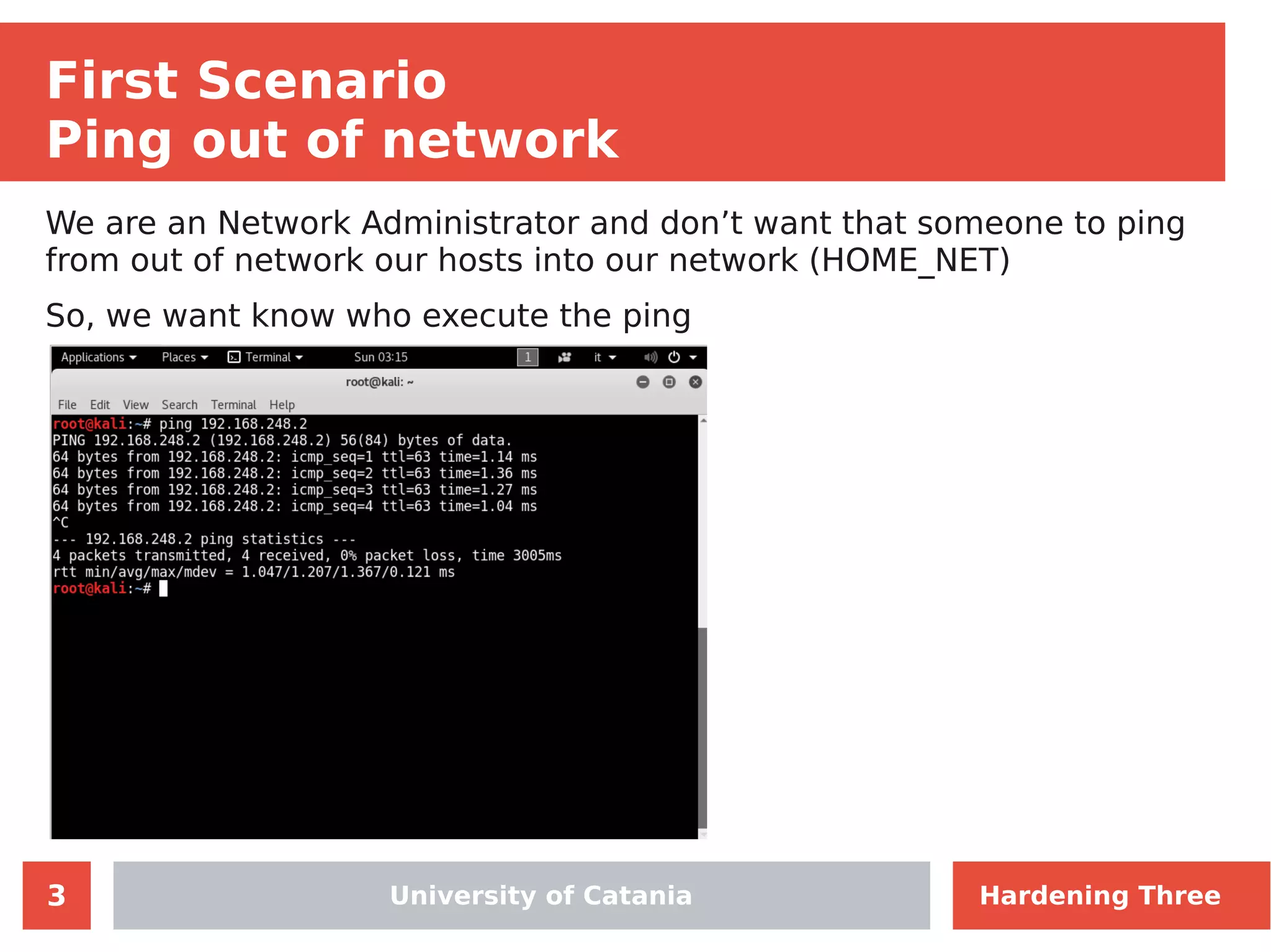 3
First Scenario
Ping out of network
We are an Network Administrator and don’t want that someone to ping
from out of network our hosts into our network (HOME_NET)
So, we want know who execute the ping
University of Catania Hardening Three
 