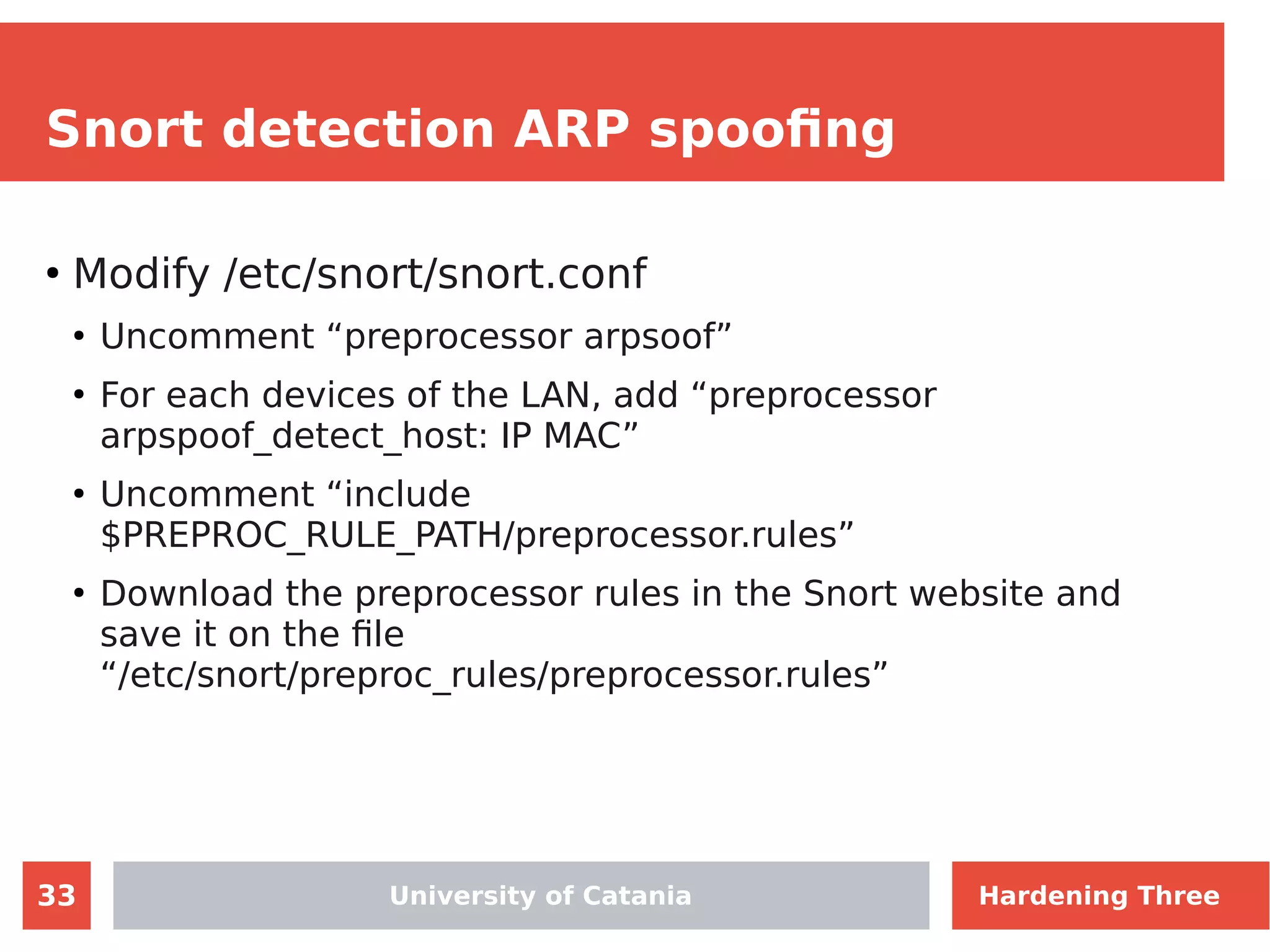 33
Snort detection ARP spoofing
●
Modify /etc/snort/snort.conf
●
Uncomment “preprocessor arpsoof”
●
For each devices of the LAN, add “preprocessor
arpspoof_detect_host: IP MAC”
●
Uncomment “include
$PREPROC_RULE_PATH/preprocessor.rules”
●
Download the preprocessor rules in the Snort website and
save it on the file
“/etc/snort/preproc_rules/preprocessor.rules”
University of Catania Hardening Three
 
