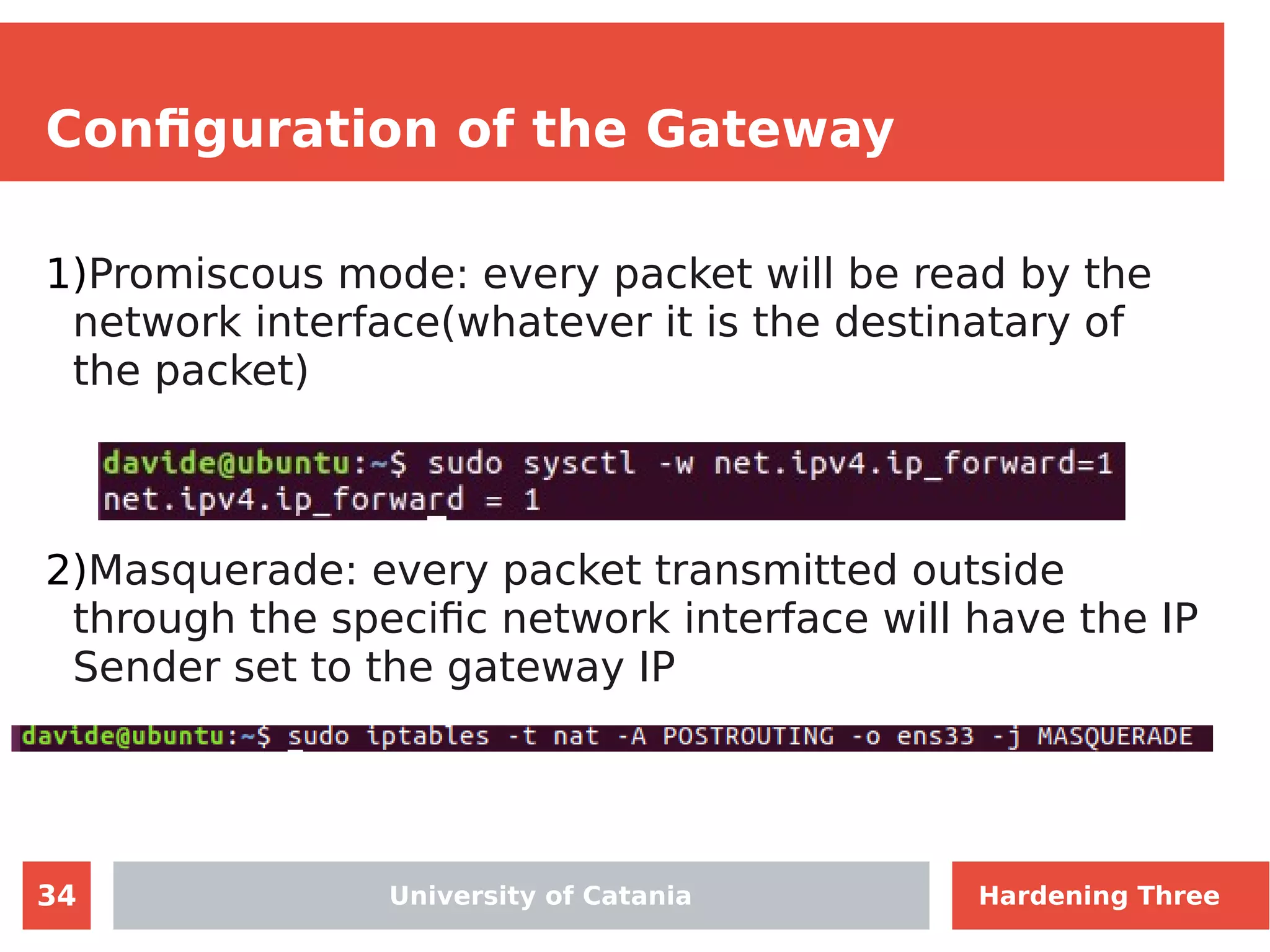 34
Configuration of the Gateway
1)Promiscous mode: every packet will be read by the
network interface(whatever it is the destinatary of
the packet)
2)Masquerade: every packet transmitted outside
through the specific network interface will have the IP
Sender set to the gateway IP
University of Catania Hardening Three
 