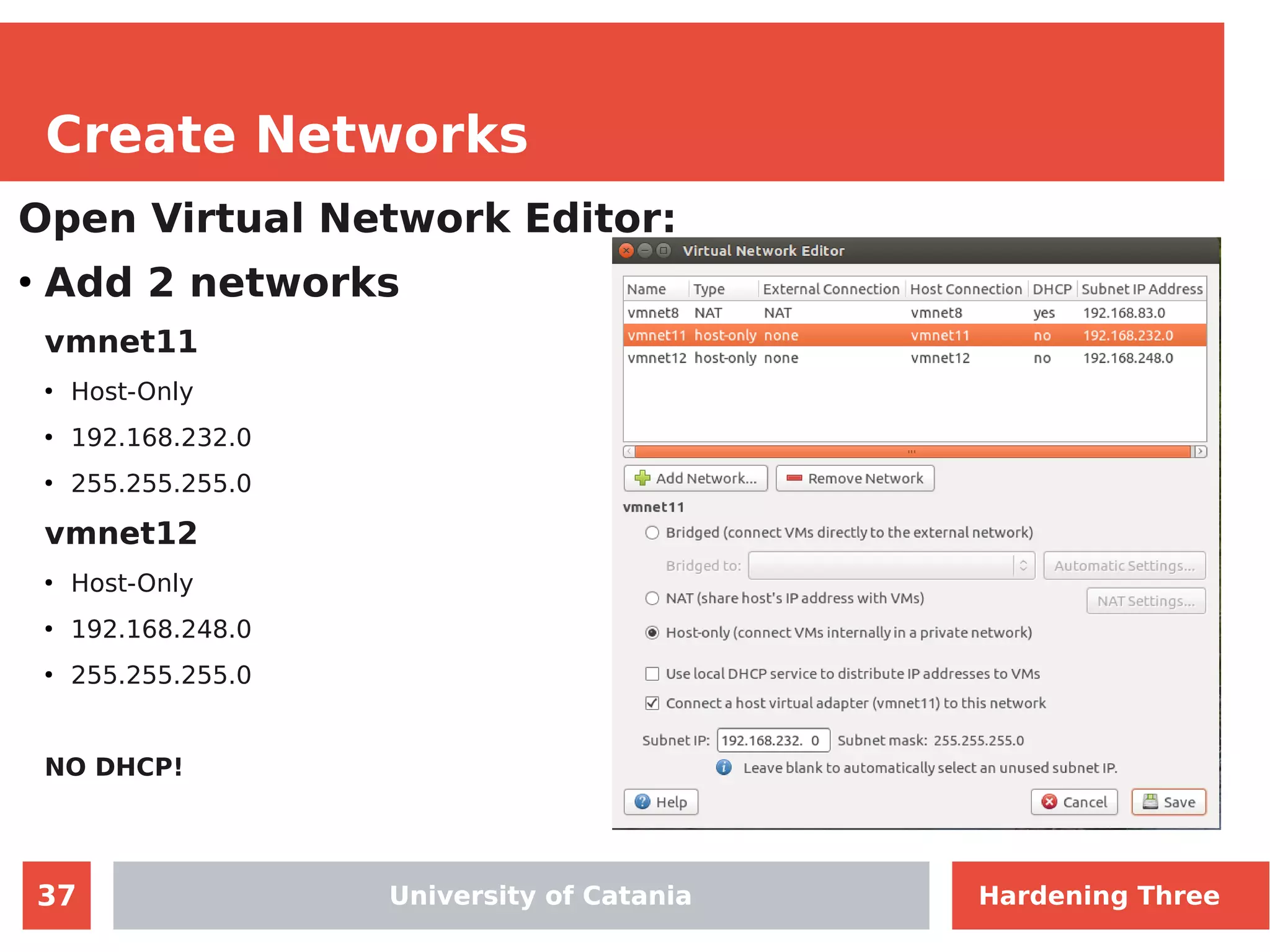 37
Create Networks
Open Virtual Network Editor:
●
Add 2 networks
vmnet11
●
Host-Only
●
192.168.232.0
●
255.255.255.0
vmnet12
●
Host-Only
●
192.168.248.0
●
255.255.255.0
NO DHCP!
University of CataniaUniversity of Catania Hardening Three
 