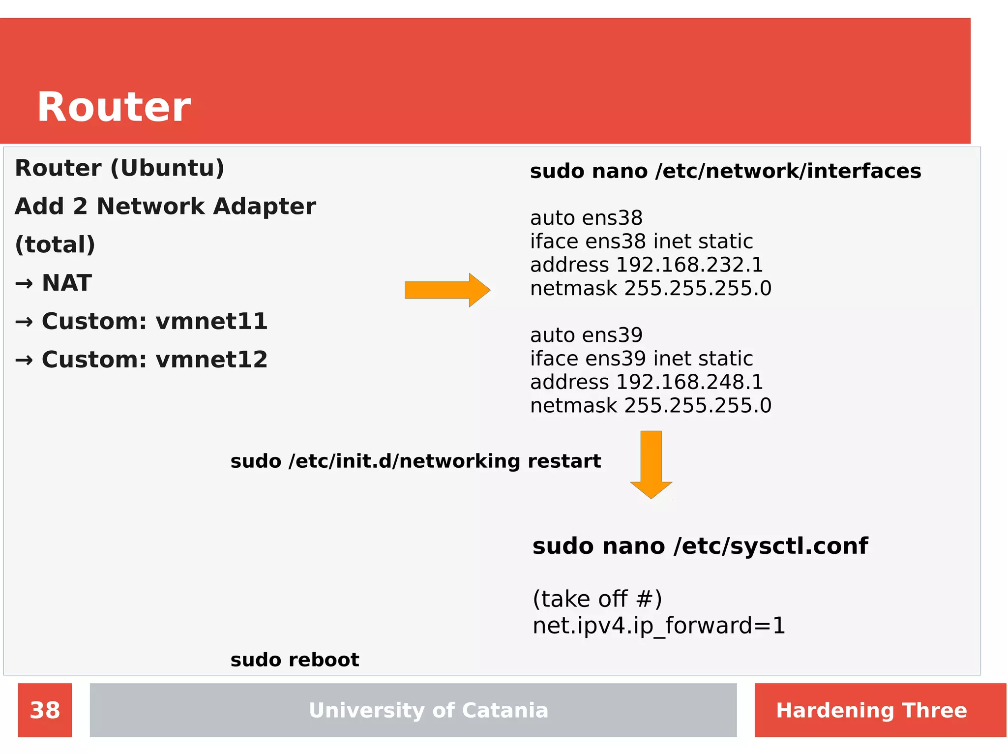 38
Router
University of Catania
Router (Ubuntu)
Add 2 Network Adapter
(total)
→ NAT
→ Custom: vmnet11
→ Custom: vmnet12
sudo nano /etc/network/interfaces
auto ens38
iface ens38 inet static
address 192.168.232.1
netmask 255.255.255.0
auto ens39
iface ens39 inet static
address 192.168.248.1
netmask 255.255.255.0
sudo nano /etc/sysctl.conf
(take off #)
net.ipv4.ip_forward=1
sudo /etc/init.d/networking restart
sudo reboot
University of Catania Hardening Three
 