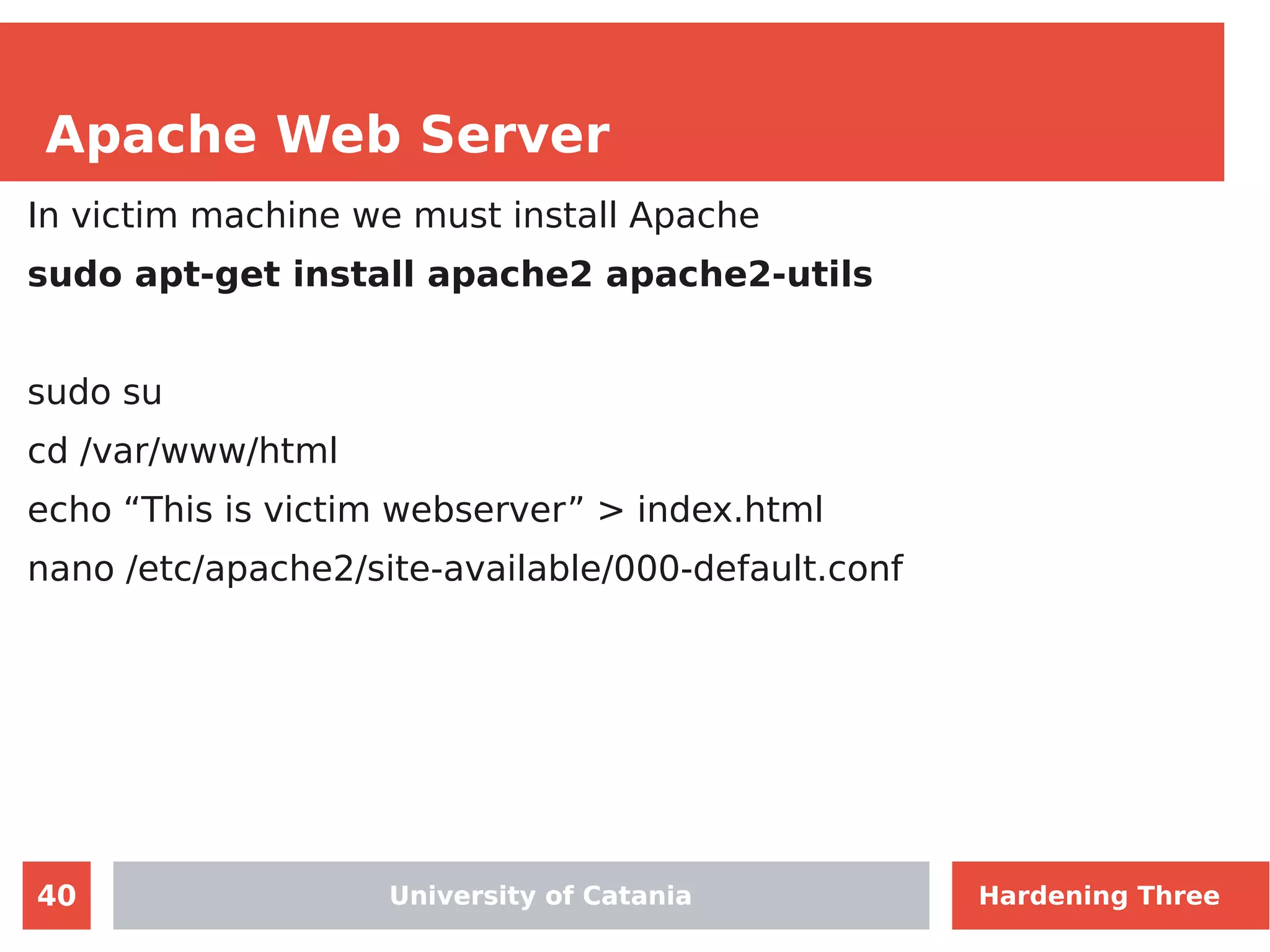 40
Apache Web Server
University of Catania
In victim machine we must install Apache
sudo apt-get install apache2 apache2-utils
sudo su
cd /var/www/html
echo “This is victim webserver” > index.html
nano /etc/apache2/site-available/000-default.conf
University of Catania Hardening Three
 
