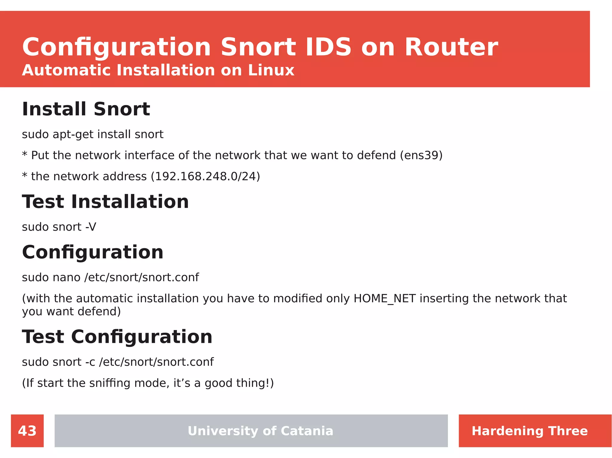 43
Configuration Snort IDS on Router
Automatic Installation on Linux
Install Snort
sudo apt-get install snort
* Put the network interface of the network that we want to defend (ens39)
* the network address (192.168.248.0/24)
Test Installation
sudo snort -V
Configuration
sudo nano /etc/snort/snort.conf
(with the automatic installation you have to modified only HOME_NET inserting the network that
you want defend)
Test Configuration
sudo snort -c /etc/snort/snort.conf
(If start the sniffing mode, it’s a good thing!)
University of CataniaUniversity of Catania Hardening Three
 