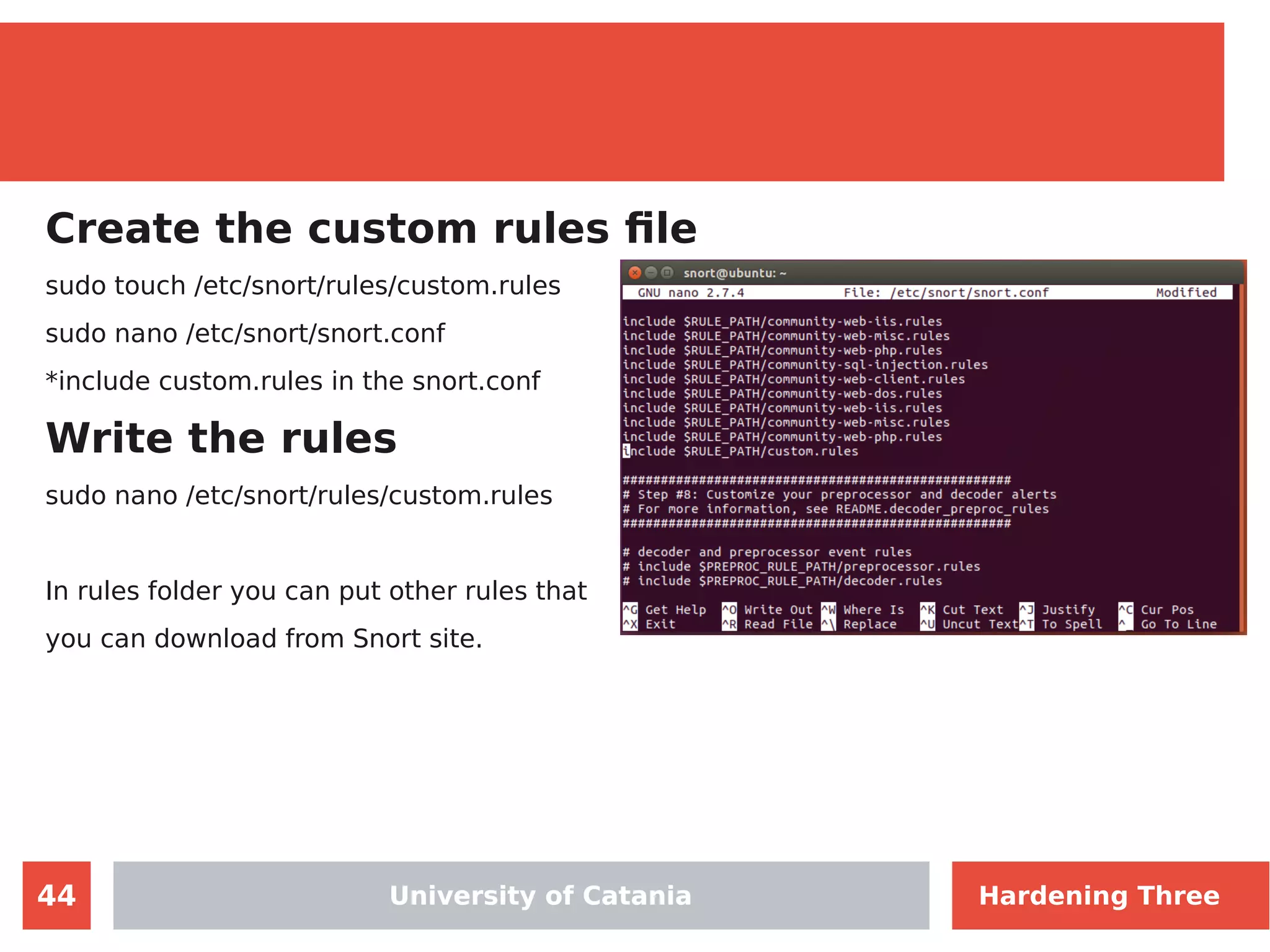 44
Create the custom rules file
sudo touch /etc/snort/rules/custom.rules
sudo nano /etc/snort/snort.conf
*include custom.rules in the snort.conf
Write the rules
sudo nano /etc/snort/rules/custom.rules
In rules folder you can put other rules that
you can download from Snort site.
University of CataniaUniversity of Catania Hardening Three
 
