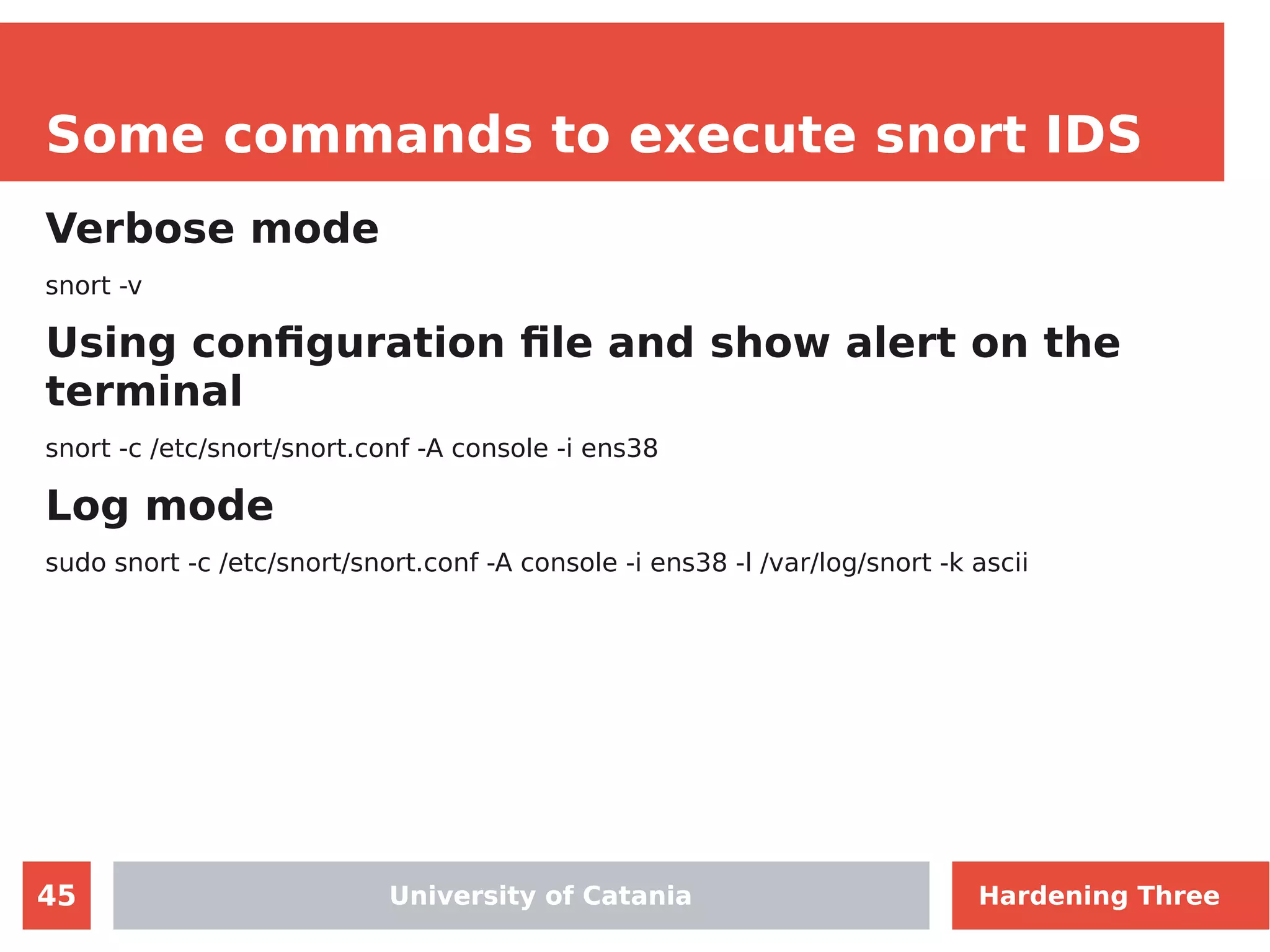 45
Some commands to execute snort IDS
Verbose mode
snort -v
Using configuration file and show alert on the
terminal
snort -c /etc/snort/snort.conf -A console -i ens38
Log mode
sudo snort -c /etc/snort/snort.conf -A console -i ens38 -l /var/log/snort -k ascii
University of CataniaUniversity of Catania Hardening Three
 