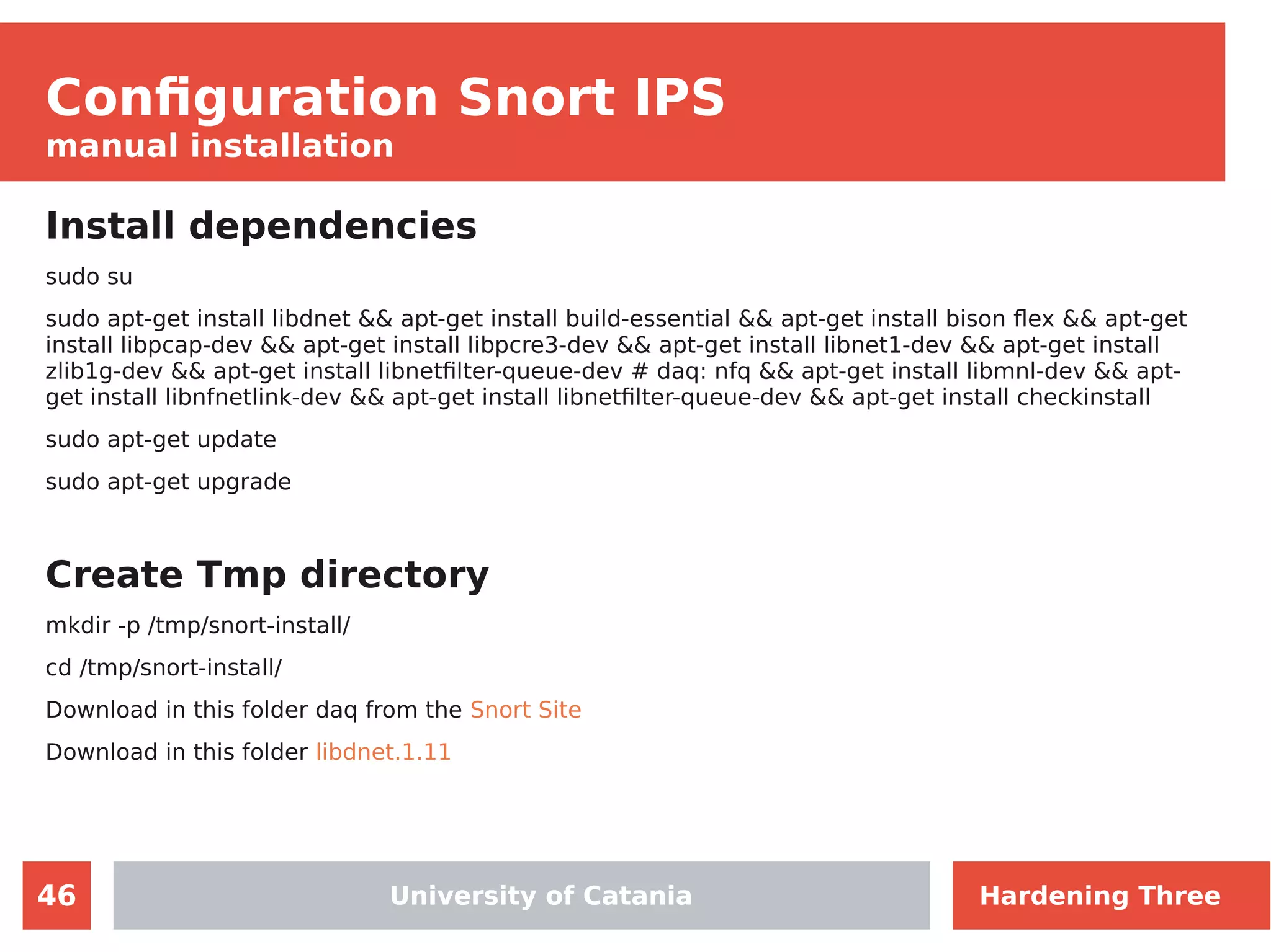 46
Configuration Snort IPS
manual installation
Install dependencies
sudo su
sudo apt-get install libdnet && apt-get install build-essential && apt-get install bison flex && apt-get
install libpcap-dev && apt-get install libpcre3-dev && apt-get install libnet1-dev && apt-get install
zlib1g-dev && apt-get install libnetfilter-queue-dev # daq: nfq && apt-get install libmnl-dev && apt-
get install libnfnetlink-dev && apt-get install libnetfilter-queue-dev && apt-get install checkinstall
sudo apt-get update
sudo apt-get upgrade
Create Tmp directory
mkdir -p /tmp/snort-install/
cd /tmp/snort-install/
Download in this folder daq from the Snort Site
Download in this folder libdnet.1.11
University of CataniaUniversity of Catania Hardening Three
 